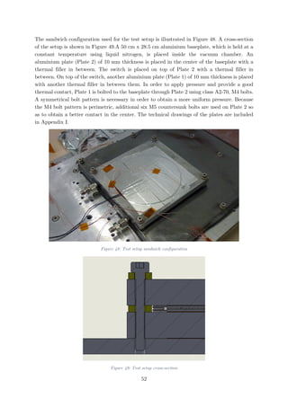 The sandwich configuration used for the test setup is illustrated in Figure 48. A cross-section
of the setup is shown in Figure 49.A 50 cm x 28.5 cm aluminium baseplate, which is held at a
constant temperature using liquid nitrogen, is placed inside the vacuum chamber. An
aluminium plate (Plate 2) of 10 mm thickness is placed in the center of the baseplate with a
thermal filler in between. The switch is placed on top of Plate 2 with a thermal filler in
between. On top of the switch, another aluminium plate (Plate 1) of 10 mm thickness is placed
with another thermal filler in between them. In order to apply pressure and provide a good
thermal contact, Plate 1 is bolted to the baseplate through Plate 2 using class A2-70, M4 bolts.
A symmetrical bolt pattern is necessary in order to obtain a more uniform pressure. Because
the M4 bolt pattern is perimetric, additional six M5 countersunk bolts are used on Plate 2 so
as to obtain a better contact in the center. The technical drawings of the plates are included
in Appendix I.
Figure 48: Test setup sandwich configuration
Figure 49: Test setup cross-section
52
 