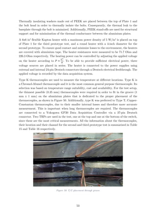 Thermally insulating washers made out of PEEK are placed between the top of Plate 1 and
the bolt head in order to thermally isolate the bolts. Consequently, the thermal leak to the
baseplate through the bolt is minimized. Additionally, PEEK stand-offs are used for structural
support and for minimization of the thermal conductance between the aluminium plates.
A 6x6 in2
flexible Kapton heater with a maximum power density of 5 W/in2
is placed on top
of Plate 1 for the third prototype test, and a round heater with a 4-inch diameter for the
second prototype. To ensure good contact and minimize losses to the environment, the heaters
are covered with aluminium tape. The heater resistances were measured to be 71.7 Ohm and
226.3 Ohm respectively. The heating power can be controlled by adjusting the applied voltage
on the heater according to 𝑃𝑃 =
𝑉𝑉2
𝑅𝑅
. To be able to provide sufficient electrical power, three
voltage sources are placed in series. The heater is connected to the power supplies using
external and internal 24-pin Deutsch connectors through a Deutsch electrical feedthrough. The
applied voltage is recorded by the data acquisition system.
Type K thermocouples are used to measure the temperature at different locations. Type K is
a Chromel-Alumel thermocouple and it is the most common general purpose thermocouple. Its
selection was based on temperature range suitability, cost and availability. For the test setup,
the thinnest possible (0.35 mm) thermocouples were required in order to fit in the groove (1
mm x 1 mm) on the aluminium plates that is dedicated to the proper placement of the
thermocouples, as shown in Figure 50. Additionally, type K was preferred to Type T, Copper-
Constantan thermocouples, due to their smaller internal losses and therefore more accurate
measurement. This is important when long thermocouples are required. The thermocouples
are connected to a Yokogawa GP20 Data Acquisition Controller via a 37-pin Deutsch
connector. Two TRPs are used in the test, one at the top and one at the bottom of the switch,
since these are the most critical measurements. All the information about the thermocouples,
their location and their channel for the second and third prototype test is summarized in Table
15 and Table 16 respectively.
Figure 50: T/C placement through groove
53
 