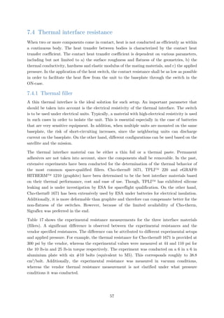 7.4 Thermal interface resistance
When two or more components come in contact, heat is not conducted as efficiently as within
a continuous body. The heat transfer between bodies is characterized by the contact heat
transfer coefficient. The contact heat transfer coefficient is dependent on various parameters,
including but not limited to a) the surface roughness and flatness of the geometries, b) the
thermal conductivity, hardness and elastic modulus of the mating materials, and c) the applied
pressure. In the application of the heat switch, the contact resistance shall be as low as possible
in order to facilitate the heat flow from the unit to the baseplate through the switch in the
ON-case.
7.4.1 Thermal filler
A thin thermal interface is the ideal solution for such setup. An important parameter that
should be taken into account is the electrical resistivity of the thermal interface. The switch
is to be used under electrical units. Typically, a material with high-electrical resistivity is used
in such cases in order to isolate the unit. This is essential especially in the case of batteries
that are very sensitive equipment. In addition, when multiple units are mounted on the same
baseplate, the risk of short-circuiting increases, since the neighboring units can discharge
current on the baseplate. On the other hand, different configurations can be used based on the
satellite and the mission.
The thermal interface material can be either a thin foil or a thermal paste. Permanent
adhesives are not taken into account, since the components shall be removable. In the past,
extensive experiments have been conducted for the determination of the thermal behavior of
the most common space-qualified fillers. Cho-therm® 1671, TPLI™ 220 and eGRAF®
HITHERM™ 1210 (graphite) have been determined to be the best interface materials based
on their thermal performance, cost and ease of use. Though, TPLI™ has exhibited silicone
leaking and is under investigation by ESA for spaceflight qualification. On the other hand,
Cho-therm® 1671 has been extensively used by ESA under batteries for electrical insulation.
Additionally, it is more deformable than graphite and therefore can compensate better for the
non-flatness of the switches. However, because of the limited availability of Cho-therm,
Sigraflex was preferred in the end.
Table 17 shows the experimental resistance measurements for the three interface materials
(fillers). A significant difference is observed between the experimental resistances and the
vendor specified resistances. The difference can be attributed to different experimental setups
and applied pressure. For example, the thermal resistance for Cho-therm® 1671 is provided at
300 psi by the vendor, whereas the experimental values were measured at 44 and 110 psi for
the 10 lb-in and 25 lb-in torque respectively. The experiment was conducted on a 6 in x 6 in
aluminium plate with six #10 bolts (equivalent to M5). This corresponds roughly to 38.8
cm2
/bolt. Additionally, the experimental resistance was measured in vacuum conditions,
whereas the vendor thermal resistance measurement is not clarified under what pressure
conditions it was conducted.
57
 