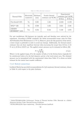Table 17: Fillers thermal resistance4
Thermal Filler
Electrically
conductive
Thickness
[mm]
Vendor thermal
resistance [cm2
∙K/W]
Experimental
resistance [cm2
∙K/W]
10 lb-in 25 lb-in
Cho-therm® 1671 No 0.381 1.484 14.323 11.355
TPLI™ 220 No 0.508 1.355 2.624 2.108
eGRAF®
HITHERM™ 1210
Yes 0.254 0.194 5.139 4.573
For unit installations, M4 fasteners are typically used and therefore were selected for the
experiment. According to ECSS5
standards, the initial recommended torque value for Class
A2-70 Stainless Steel M4 fasteners is 1.7 N∙m. However, given the thin geometry of the switch,
a lower torque is preferable in order to avoid any damage. Additionally, the thermal contact
resistance does not show significant decrease when increasing the torque from 10 lb-in (1.13
N∙m) to 25 lb-in (2.82 N∙m). The applied contact pressure can be estimated as follows [30]:
𝑃𝑃 =
𝜏𝜏 ∙ 𝑁𝑁
𝑓𝑓 ∙ 𝑑𝑑 ∙ 𝐴𝐴𝑐𝑐
(7.4-1)
Where 𝜏𝜏 is the applied torque, 𝑁𝑁 is the number of bolts, 𝑓𝑓 is the friction factor (typically 0.2
for unlubricated bolts), 𝑑𝑑 is the bolt diameter and 𝐴𝐴𝑐𝑐 is the total contact area. The obtained
pressure can be interpolated with the experimental values from Table 17 to obtain an initial
estimate for the contact heat transfer coefficient.
7.4.2 Bolted connection
Lockheed Martin has provided recommendations for bolt maximum thermal resistance, shown
in Table 18, with respect to the plate thickness.
4
NASA/TM-2003-212500: Performance Testing of Thermal Interface Filler Materials in a Bolted
Aluminum Interface Under Thermal-Vacuum Conditions
5
ECSS-E-HB-32-23A: Space engineering – Threaded fasteners handbook
58
 
