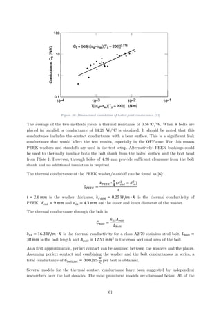 Figure 56: Dimensional correlation of bolted-joint conductance [13]
The average of the two methods yields a thermal resistance of 0.56 o
C/W. When 8 bolts are
placed in parallel, a conductance of 14.29 W/o
C is obtained. It should be noted that this
conductance includes the contact conductance with a bear surface. This is a significant leak
conductance that would affect the test results, especially in the OFF-case. For this reason
PEEK washers and standoffs are used in the test setup. Alternatively, PEEK bushings could
be used to thermally insulate both the bolt shank from the holes’ surface and the bolt head
from Plate 1. However, through holes of 4.20 mm provide sufficient clearance from the bolt
shank and no additional insulation is required.
The thermal conductance of the PEEK washer/standoff can be found as [6]:
𝐺𝐺𝑃𝑃𝑃𝑃𝑃𝑃𝑃𝑃 =
𝑘𝑘𝑃𝑃𝑃𝑃𝑃𝑃𝑃𝑃 ∙
𝜋𝜋
4 (𝑑𝑑𝑜𝑜𝑜𝑜𝑜𝑜
2
− 𝑑𝑑𝑖𝑖𝑖𝑖
2
)
𝑡𝑡
𝑡𝑡 = 2.6 𝑚𝑚𝑚𝑚 is the washer thickness, 𝑘𝑘𝑃𝑃𝑃𝑃𝑃𝑃𝑃𝑃 = 0.25 𝑊𝑊/𝑚𝑚 ∙ 𝐾𝐾 is the thermal conductivity of
PEEK, 𝑑𝑑𝑜𝑜𝑜𝑜𝑜𝑜 = 9 𝑚𝑚𝑚𝑚 and 𝑑𝑑𝑖𝑖𝑖𝑖 = 4.3 𝑚𝑚𝑚𝑚 are the outer and inner diameter of the washer.
The thermal conductance through the bolt is:
𝐺𝐺𝑏𝑏𝑏𝑏𝑏𝑏𝑏𝑏 =
𝑘𝑘𝑆𝑆𝑆𝑆 𝐴𝐴𝑏𝑏𝑏𝑏𝑏𝑏𝑏𝑏
𝐿𝐿𝑏𝑏𝑏𝑏𝑏𝑏𝑏𝑏
𝑘𝑘𝑆𝑆𝑆𝑆 = 16.2 𝑊𝑊/𝑚𝑚 ∙ 𝐾𝐾 is the thermal conductivity for a class A2-70 stainless steel bolt, 𝐿𝐿𝑏𝑏𝑏𝑏𝑏𝑏𝑏𝑏 =
30 𝑚𝑚𝑚𝑚 is the bolt length and 𝐴𝐴𝑏𝑏𝑏𝑏𝑏𝑏𝑏𝑏 = 12.57 𝑚𝑚𝑚𝑚2
is the cross sectional area of the bolt.
As a first approximation, perfect contact can be assumed between the washers and the plates.
Assuming perfect contact and combining the washer and the bolt conductances in series, a
total conductance of 𝐺𝐺𝑏𝑏𝑏𝑏𝑏𝑏𝑏𝑏,𝑡𝑡𝑡𝑡𝑡𝑡 = 0.00285
𝑊𝑊
℃
per bolt is obtained.
Several models for the thermal contact conductance have been suggested by independent
researchers over the last decades. The most prominent models are discussed below. All of the
61
 