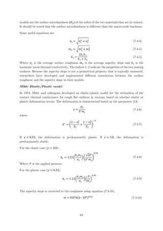 models use the surface microhardness (𝐻𝐻𝑐𝑐) of the softer of the two materials that are in contact.
It should be noted that the surface microhardness is different than the macro-scale hardness.
Some useful equations are:
𝜎𝜎𝑠𝑠 = �𝜎𝜎1
2
+ 𝜎𝜎2
2 (7.4-3)
𝑚𝑚𝑠𝑠 = �𝑚𝑚1
2
+ 𝑚𝑚2
2 (7.4-4)
𝑘𝑘𝑠𝑠 =
2𝑘𝑘1 𝑘𝑘2
𝑘𝑘1 + 𝑘𝑘2
(7.4-5)
Where 𝜎𝜎𝑠𝑠 is the average surface roughness, 𝑚𝑚𝑠𝑠 is the average asperity slope and 𝑘𝑘𝑠𝑠 is the
harmonic mean thermal conductivity. The indices 1, 2 indicate the properties of the two mating
surfaces. Because the asperity slope is not a geometrical property that is typically measured,
researchers have developed and implemented different correlations between the surface
roughness and the asperity slope in their models.
Mikic Elastic/Plastic model
In 1974, Mikic and colleagues developed an elastic/plastic model for the estimation of the
contact thermal conductance for rough flat surfaces in vacuum based on whether elastic or
plastic deformation occurs. The deformation is characterized based on the parameter [13]:
𝛾𝛾 =
𝐻𝐻𝑐𝑐
𝐸𝐸′ 𝑚𝑚𝑠𝑠
(7.4-6)
where
𝐸𝐸′
= �
1 − 𝜈𝜈1
2
𝐸𝐸1
+
1 − 𝜈𝜈2
2
𝐸𝐸2
�
−1
(7.4-7)
If 𝛾𝛾 < 0.33, the deformation is predominantly plastic. If 𝛾𝛾 > 3.0, the deformation is
predominantly elastic.
For the elastic case (𝛾𝛾 > 3.0):
ℎ𝑐𝑐 = 1.55 �
𝑘𝑘𝑠𝑠 𝑚𝑚𝑠𝑠
𝜎𝜎𝑠𝑠
� �
√2𝑃𝑃
𝐸𝐸′ 𝑚𝑚𝑠𝑠
�
0.94
(7.4-8)
Where 𝑃𝑃 is the applied pressure.
For the plastic case (𝛾𝛾 < 0.33):
ℎ𝑐𝑐 = 1.13 �
𝑘𝑘𝑠𝑠 𝑚𝑚𝑠𝑠
𝜎𝜎𝑠𝑠
� �
𝑃𝑃
𝐻𝐻𝑐𝑐
�
0.94
(7.4-9)
The asperity slope is corrected to the roughness using equation (7.4-10).
𝑚𝑚 = 0.076(𝜎𝜎 ∙ 106)0.52
(7.4-10)
62
 
