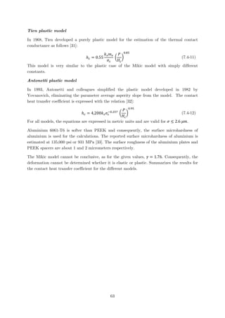 Tien plastic model
In 1968, Tien developed a purely plastic model for the estimation of the thermal contact
conductance as follows [31]:
ℎ𝑐𝑐 = 0.55
𝑘𝑘𝑠𝑠 𝑚𝑚𝑠𝑠
𝜎𝜎𝑠𝑠
�
𝑃𝑃
𝐻𝐻𝑐𝑐
�
0.85
(7.4-11)
This model is very similar to the plastic case of the Mikic model with simply different
constants.
Antonetti plastic model
In 1993, Antonetti and colleagues simplified the plastic model developed in 1982 by
Yovanovich, eliminating the parameter average asperity slope from the model. The contact
heat transfer coefficient is expressed with the relation [32]:
ℎ𝑐𝑐 = 4,200𝑘𝑘𝑠𝑠 𝜎𝜎𝑠𝑠
−0.257
�
𝑃𝑃
𝐻𝐻𝑐𝑐
�
0.95
(7.4-12)
For all models, the equations are expressed in metric units and are valid for 𝜎𝜎 ≤ 2.6 𝜇𝜇𝜇𝜇.
Aluminium 6061-T6 is softer than PEEK and consequently, the surface microhardness of
aluminium is used for the calculations. The reported surface microhardness of aluminium is
estimated at 135,000 psi or 931 MPa [33]. The surface roughness of the aluminium plates and
PEEK spacers are about 1 and 2 micrometers respectively.
The Mikic model cannot be conclusive, as for the given values, 𝛾𝛾 = 1.76. Consequently, the
deformation cannot be determined whether it is elastic or plastic. Summarizes the results for
the contact heat transfer coefficient for the different models.
63
 