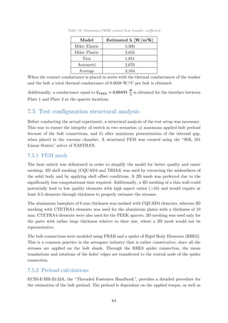 Table 19: Aluminium-PEEK contact heat transfer coefficient
Model Estimated h [W/m2
K]
Mikic Elastic 5,300
Mikic Plastic 2,834
Tien 1,851
Antonetti 2,670
Average 3,164
When the contact conductance is placed in series with the thermal conductances of the washer
and the bolt a total thermal conductance of 0.0028 W/o
C per bolt is obtained.
Additionally, a conductance equal to 𝐺𝐺𝑃𝑃𝑃𝑃𝑃𝑃𝑃𝑃 = 0.00491
𝑊𝑊
℃
is obtained for the interface between
Plate 1 and Plate 2 at the spacers locations.
7.5 Test configuration structural analysis
Before conducting the actual experiment, a structural analysis of the test setup was necessary.
This was to ensure the integrity of switch in two scenarios; a) maximum applied bolt preload
because of the bolt connections, and b) after maximum pressurization of the internal gap,
when placed in the vacuum chamber. A structural FEM was created using the “SOL 101
Linear Statics” solver of NASTRAN.
7.5.1 FEM mesh
The heat switch was defeatured in order to simplify the model for better quality and easier
meshing. 2D shell meshing (CQUAD4 and TRIA3) was used by extracting the midsurfaces of
the solid body and by applying shell offset conditions. A 2D mesh was preferred due to the
significantly less computational time required. Additionally, a 3D meshing of a thin wall could
potentially lead to low quality elements with high aspect ratios (>10) and would require at
least 3-5 elements through thickness to properly estimate the stresses.
The aluminium baseplate of 6 mm thickness was meshed with CQUAD4 elements, whereas 3D
meshing with CTETRA4 elements was used for the aluminium plates with a thickness of 10
mm. CTETRA4 elements were also used for the PEEK spacers. 3D meshing was used only for
the parts with rather large thickness relative to their size, where a 2D mesh would not be
representative.
The bolt connections were modeled using PBAR and a spider of Rigid Body Elements (RBE3).
This is a common practice in the aerospace industry that is rather conservative, since all the
stresses are applied on the bolt shank. Through the RBE3 spider connection, the mean
translations and rotations of the holes’ edges are transferred to the central node of the spider
connection.
7.5.2 Preload calculations
ECSS-E-HB-32-23A, the “Threaded Fasteners Handbook”, provides a detailed procedure for
the estimation of the bolt preload. The preload is dependent on the applied torque, as well as
64
 