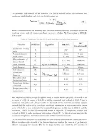 the geometry and material of the fasteners. For Metric thread screws, the minimum and
maximum tensile load on each bolt can be determined as:
𝐹𝐹𝑚𝑚𝑚𝑚𝑚𝑚/𝑚𝑚𝑚𝑚𝑚𝑚 =
𝜏𝜏(1 ± 𝜀𝜀)
0.16𝑝𝑝 + 0.58𝜇𝜇𝑡𝑡ℎ 𝑑𝑑2 +
0.5𝜇𝜇𝑢𝑢ℎ
sin(𝜆𝜆/2)
𝑑𝑑𝑢𝑢ℎ
(7.5-1)
Table 20 summarizes all the necessary data for the estimation of the bolt preload for M4 socket
head cap screws and M5 countersunk head cap screws of class A2-70 according to ECSS-E-
HB-32-23A.
Table 20: Unlubricated M4 class A2-70 socket head cap screw bolt preload parameters
Variable Notation Equation M4 (flat)
M5
(countersunk)
Under-head bearing
angle
𝜆𝜆 - 180o
90o
Nominal diameter 𝑑𝑑 - 4 mm 5 mm
Pitch thread 𝑝𝑝 - 0.7 mm 0.8 mm
Minor diameter of
female thread
𝑑𝑑1 - 3.242 mm 4.134 mm
Pitch diameter 𝑑𝑑2 𝑑𝑑2 = 𝑑𝑑 − 0.64952𝑝𝑝 3.545 mm 4.480 mm
Head diameter 𝐷𝐷ℎ𝑒𝑒𝑒𝑒𝑒𝑒 - 7 mm 10 mm
Hole diameter 𝐷𝐷ℎ - 4.5 mm 5.5 mm
Under-head
diameter
𝑑𝑑𝑢𝑢ℎ
𝑑𝑑𝑢𝑢ℎ
= 0.5(𝐷𝐷ℎ𝑒𝑒𝑒𝑒𝑒𝑒 + 𝐷𝐷ℎ)
5.75 mm 7.75 mm
Thread interface
friction coefficient
𝜇𝜇𝑡𝑡ℎ - 0.15 0.15
Under-head friction
coefficient
𝜇𝜇𝑢𝑢ℎ - 0.15 0.15
Torque uncertainty
measurement
𝜀𝜀 - 0.05 0.05
The required tightening torque is applied using a torque wrench properly calibrated to an
accuracy of ±5%. A torque of 1.35 N∙m yields a nominal bolt preload of 1,585 N and a
maximum bolt preload of 1,665 N for the M4 flat heat screws. However, the initial analysis
showed that the switch might experience significant stresses and a more conservative torque
value of 0.85 N∙m was preferred. The nominal bolt preload in this case is 1000 N and the
maximum 1,050 N. For the M5 countersunk screws, a torque of 3.2 N∙m yields a nominal bolt
preload of 2,390 N and a maximum bolt preload of 2,510 N. For the structural analysis, the
maximum bolt preload was taken into account as the worst case scenario.
On the aluminium baseplate, SS 304 inserts are used instead of tapped holes for the M4 screws.
This is to enhance the strength of the fastened joint and to allow for removal of the fasteners
without damaging the threads. Due to its high ductility and relatively low modulus of
65
 