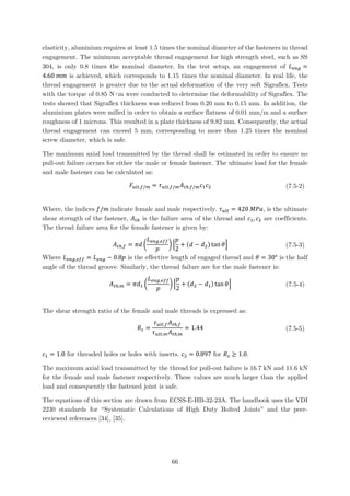 elasticity, aluminium requires at least 1.5 times the nominal diameter of the fasteners in thread
engagement. The minimum acceptable thread engagement for high strength steel, such as SS
304, is only 0.8 times the nominal diameter. In the test setup, an engagement of 𝐿𝐿𝑒𝑒𝑒𝑒𝑒𝑒 =
4.60 𝑚𝑚𝑚𝑚 is achieved, which corresponds to 1.15 times the nominal diameter. In real life, the
thread engagement is greater due to the actual deformation of the very soft Sigraflex. Tests
with the torque of 0.85 N∙m were conducted to determine the deformability of Sigraflex. The
tests showed that Sigraflex thickness was reduced from 0.20 mm to 0.15 mm. In addition, the
aluminium plates were milled in order to obtain a surface flatness of 0.01 mm/m and a surface
roughness of 1 microns. This resulted in a plate thickness of 9.82 mm. Consequently, the actual
thread engagement can exceed 5 mm, corresponding to more than 1.25 times the nominal
screw diameter, which is safe.
The maximum axial load transmitted by the thread shall be estimated in order to ensure no
pull-out failure occurs for either the male or female fastener. The ultimate load for the female
and male fastener can be calculated as:
𝐹𝐹𝑢𝑢𝑢𝑢𝑢𝑢,𝑓𝑓/𝑚𝑚 = 𝜏𝜏𝑢𝑢𝑢𝑢𝑢𝑢,𝑓𝑓/𝑚𝑚 𝐴𝐴𝑡𝑡ℎ,𝑓𝑓/𝑚𝑚 𝑐𝑐1 𝑐𝑐2 (7.5-2)
Where, the indices 𝑓𝑓/𝑚𝑚 indicate female and male respectively. 𝜏𝜏𝑢𝑢𝑢𝑢𝑢𝑢 = 420 𝑀𝑀𝑀𝑀𝑀𝑀, is the ultimate
shear strength of the fastener, 𝐴𝐴𝑡𝑡ℎ is the failure area of the thread and 𝑐𝑐1, 𝑐𝑐2 are coefficients.
The thread failure area for the female fastener is given by:
𝐴𝐴𝑡𝑡ℎ,𝑓𝑓 = 𝜋𝜋𝜋𝜋 �
𝐿𝐿𝑒𝑒𝑒𝑒𝑒𝑒,𝑒𝑒𝑒𝑒𝑒𝑒
𝑝𝑝
� �
𝑝𝑝
2
+ (𝑑𝑑 − 𝑑𝑑2) tan 𝜃𝜃� (7.5-3)
Where 𝐿𝐿𝑒𝑒𝑒𝑒𝑒𝑒,𝑒𝑒𝑒𝑒𝑒𝑒 = 𝐿𝐿𝑒𝑒𝑒𝑒𝑒𝑒 − 0.8𝑝𝑝 is the effective length of engaged thread and 𝜃𝜃 = 30° is the half
angle of the thread groove. Similarly, the thread failure are for the male fastener is:
𝐴𝐴𝑡𝑡ℎ,𝑚𝑚 = 𝜋𝜋𝑑𝑑1 �
𝐿𝐿𝑒𝑒𝑒𝑒𝑒𝑒,𝑒𝑒𝑒𝑒𝑒𝑒
𝑝𝑝
� �
𝑝𝑝
2
+ (𝑑𝑑2 − 𝑑𝑑1) tan 𝜃𝜃� (7.5-4)
The shear strength ratio of the female and male threads is expressed as:
𝑅𝑅𝑠𝑠 =
𝜏𝜏𝑢𝑢𝑢𝑢𝑢𝑢,𝑓𝑓 𝐴𝐴𝑡𝑡ℎ,𝑓𝑓
𝜏𝜏𝑢𝑢𝑢𝑢𝑢𝑢,𝑚𝑚 𝐴𝐴𝑡𝑡ℎ,𝑚𝑚
= 1.44 (7.5-5)
𝑐𝑐1 = 1.0 for threaded holes or holes with inserts. 𝑐𝑐2 = 0.897 for 𝑅𝑅𝑠𝑠 ≥ 1.0.
The maximum axial load transmitted by the thread for pull-out failure is 16.7 kN and 11.6 kN
for the female and male fastener respectively. These values are much larger than the applied
load and consequently the fastened joint is safe.
The equations of this section are drawn from ECSS-E-HB-32-23A. The handbook uses the VDI
2230 standards for “Systematic Calculations of High Duty Bolted Joints” and the peer-
reviewed references [34], [35].
66
 