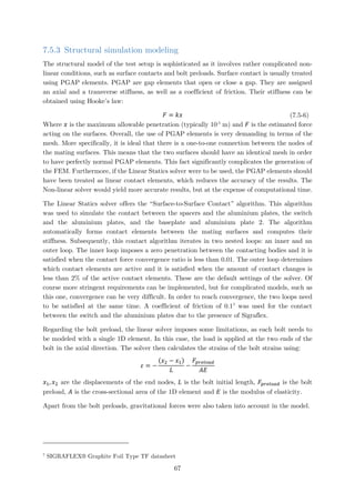 7.5.3 Structural simulation modeling
The structural model of the test setup is sophisticated as it involves rather complicated non-
linear conditions, such as surface contacts and bolt preloads. Surface contact is usually treated
using PGAP elements. PGAP are gap elements that open or close a gap. They are assigned
an axial and a transverse stiffness, as well as a coefficient of friction. Their stiffness can be
obtained using Hooke’s law:
𝐹𝐹 = 𝑘𝑘𝑘𝑘 (7.5-6)
Where 𝑥𝑥 is the maximum allowable penetration (typically 10-5
m) and 𝐹𝐹 is the estimated force
acting on the surfaces. Overall, the use of PGAP elements is very demanding in terms of the
mesh. More specifically, it is ideal that there is a one-to-one connection between the nodes of
the mating surfaces. This means that the two surfaces should have an identical mesh in order
to have perfectly normal PGAP elements. This fact significantly complicates the generation of
the FEM. Furthermore, if the Linear Statics solver were to be used, the PGAP elements should
have been treated as linear contact elements, which reduces the accuracy of the results. The
Non-linear solver would yield more accurate results, but at the expense of computational time.
The Linear Statics solver offers the “Surface-to-Surface Contact” algorithm. This algorithm
was used to simulate the contact between the spacers and the aluminium plates, the switch
and the aluminium plates, and the baseplate and aluminium plate 2. The algorithm
automatically forms contact elements between the mating surfaces and computes their
stiffness. Subsequently, this contact algorithm iterates in two nested loops: an inner and an
outer loop. The inner loop imposes a zero penetration between the contacting bodies and it is
satisfied when the contact force convergence ratio is less than 0.01. The outer loop determines
which contact elements are active and it is satisfied when the amount of contact changes is
less than 2% of the active contact elements. These are the default settings of the solver. Of
course more stringent requirements can be implemented, but for complicated models, such as
this one, convergence can be very difficult. In order to reach convergence, the two loops need
to be satisfied at the same time. A coefficient of friction of 0.17
was used for the contact
between the switch and the aluminium plates due to the presence of Sigraflex.
Regarding the bolt preload, the linear solver imposes some limitations, as each bolt needs to
be modeled with a single 1D element. In this case, the load is applied at the two ends of the
bolt in the axial direction. The solver then calculates the strains of the bolt strains using:
𝜀𝜀 = −
(𝑥𝑥2 − 𝑥𝑥1)
𝐿𝐿
−
𝐹𝐹𝑝𝑝𝑝𝑝𝑝𝑝𝑝𝑝𝑝𝑝𝑝𝑝𝑝𝑝
𝐴𝐴𝐴𝐴
𝑥𝑥1, 𝑥𝑥2 are the displacements of the end nodes, 𝐿𝐿 is the bolt initial length, 𝐹𝐹𝑝𝑝𝑝𝑝𝑝𝑝𝑝𝑝𝑝𝑝𝑝𝑝𝑝𝑝 is the bolt
preload, 𝐴𝐴 is the cross-sectional area of the 1D element and 𝐸𝐸 is the modulus of elasticity.
Apart from the bolt preloads, gravitational forces were also taken into account in the model.
7
SIGRAFLEX® Graphite Foil Type TF datasheet
67
 