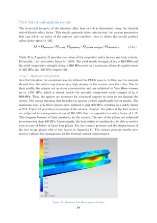 7.5.4 Structural analysis results
The structural integrity of the titanium alloy heat switch is determined using the classical
rule-of-thumb safety factor. This simple approach takes into account the various parameters
that can affect the safety of the product and combines them to derive the overall product
safety factor given by [36]:
𝐹𝐹𝐹𝐹 = 𝐹𝐹𝐹𝐹𝑚𝑚𝑚𝑚𝑚𝑚𝑚𝑚𝑚𝑚𝑚𝑚𝑚𝑚𝑚𝑚 ∙ 𝐹𝐹𝐹𝐹𝑠𝑠𝑠𝑠𝑠𝑠𝑠𝑠𝑠𝑠𝑠𝑠 ∙ 𝐹𝐹𝐹𝐹𝑔𝑔𝑔𝑔𝑔𝑔𝑔𝑔𝑔𝑔𝑔𝑔𝑔𝑔𝑔𝑔 ∙ 𝐹𝐹𝐹𝐹𝑓𝑓𝑓𝑓𝑓𝑓𝑓𝑓𝑓𝑓𝑓𝑓𝑓𝑓 𝑎𝑎𝑎𝑎𝑎𝑎𝑎𝑎𝑎𝑎𝑎𝑎𝑎𝑎𝑎𝑎 ∙ 𝐹𝐹𝐹𝐹𝑟𝑟𝑟𝑟𝑟𝑟𝑟𝑟𝑟𝑟𝑟𝑟𝑟𝑟𝑟𝑟𝑟𝑟𝑟𝑟𝑟𝑟 (7.5-7)
Table 35 in Appendix G provides the values of the respective safety factors and their criteria.
Eventually, the total safety factor is 1.8876. The yield tensile strength of 𝜎𝜎𝑌𝑌𝑌𝑌 = 805 𝑀𝑀𝑀𝑀𝑀𝑀 and
the yield compressive strength of 𝜎𝜎𝑌𝑌𝑌𝑌 = 860 𝑀𝑀𝑀𝑀𝑀𝑀 result in a maximum allowable applied stress
of 426 MPa and 456 MPa respectively.
7.5.4.1 Maximum bolt preload
As a first iteration, the simulation was run without the PEEK spacers. In this case, the analysis
showed that the switch experiences very high stresses in the corners near the tubes. Due to
their profile, the corners act as stress concentrators and are subjected to Von-Mises stresses
up to 1,650 MPa, which is almost double the material compressive yield strength of 𝜎𝜎𝑦𝑦 =
860 𝑀𝑀𝑀𝑀𝑀𝑀. Thus, the spacers are necessary for structural support in order to not damage the
switch. The second iteration that includes the spacers yielded significantly better results. The
maximum local Von-Mises stresses were reduced to just 300 MPa, resulting in a safety factor
of 2.87. Figure 57 provides a stress map of the corners. However, the pillars at the four corners
are subjected to a compressive stress of 760 MPa that corresponds to a safety factor of 1.13.
This happens because of their proximity to the corners. The rest of the pillars are subjected
to stresses less than 400 MPa. Consequently, the heat switch is considered to be able to survive
even in case of failure of those four pillars. For the contact pressure and the displacement of
the test setup, please refer to the figures in Appendix G. The contact pressure results were
used to validate the assumptions for the thermal contact conductances.
Figure 57: Maximum Von-Mises stresses location
68
 