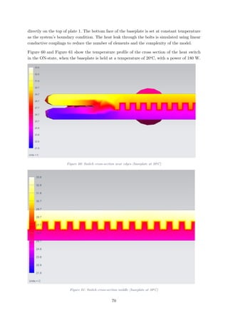 directly on the top of plate 1. The bottom face of the baseplate is set at constant temperature
as the system’s boundary condition. The heat leak through the bolts is simulated using linear
conductive couplings to reduce the number of elements and the complexity of the model.
Figure 60 and Figure 61 show the temperature profile of the cross section of the heat switch
in the ON-state, when the baseplate is held at a temperature of 20o
C, with a power of 180 W.
Figure 60: Switch cross-section near edges (baseplate at 20o
C)
Figure 61: Switch cross-section middle (baseplate at 20o
C)
70
 