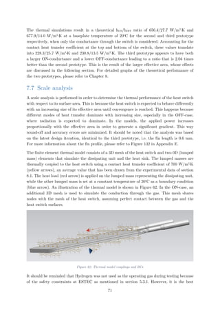 The thermal simulations result in a theoretical hON/hOFF ratio of 656.4/27.7 W/m2
∙K and
677.9/14.0 W/m2
∙K at a baseplate temperature of 20o
C for the second and third prototype
respectively, when only the conductance through the switch is considered. Accounting for the
contact heat transfer coefficient at the top and bottom of the switch, these values translate
into 228.3/25.7 W/m2
∙K and 230.8/13.5 W/m2
∙K. The third prototype appears to have both
a larger ON-conductance and a lower OFF-conductance leading to a ratio that is 2.04 times
better than the second prototype. This is the result of the larger effective area, whose effects
are discussed in the following section. For detailed graphs of the theoretical performance of
the two prototypes, please refer to Chapter 8.
7.7 Scale analysis
A scale analysis is performed in order to determine the thermal performance of the heat switch
with respect to its surface area. This is because the heat switch is expected to behave differently
with an increasing size of its effective area until convergence is reached. This happens because
different modes of heat transfer dominate with increasing size, especially in the OFF-case,
where radiation is expected to dominate. In the models, the applied power increases
proportionally with the effective area in order to generate a significant gradient. This way
round-off and accuracy errors are minimized. It should be noted that the analysis was based
on the latest design iteration, identical to the third prototype, i.e. the fin length is 0.6 mm.
For more information about the fin profile, please refer to Figure 132 in Appendix E.
The finite element thermal model consists of a 3D mesh of the heat switch and two 0D (lumped
mass) elements that simulate the dissipating unit and the heat sink. The lumped masses are
thermally coupled to the heat switch using a contact heat transfer coefficient of 700 W/m2
∙K
(yellow arrows), an average value that has been drawn from the experimental data of section
8.1. The heat load (red arrow) is applied on the lumped mass representing the dissipating unit,
while the other lumped mass is set at a constant temperature of 20o
C as a boundary condition
(blue arrow). An illustration of the thermal model is shown in Figure 62. In the ON-case, an
additional 3D mesh is used to simulate the conduction through the gas. This mesh shares
nodes with the mesh of the heat switch, assuming perfect contact between the gas and the
heat switch surfaces.
Figure 62: Thermal model couplings and BCs
It should be reminded that Hydrogen was not used as the operating gas during testing because
of the safety constraints at ESTEC as mentioned in section 5.3.1. However, it is the best
71
 