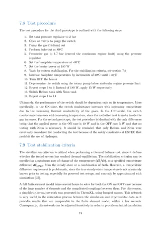 7.8 Test procedure
The test procedure for the third prototype is outlined with the following steps:
1. Set tank pressure regulator to 2 bar
2. Open all valves to purge the switch
3. Pump the gas (Helium) out
4. Perform bake-out at 80o
C
5. Pressurize gas to 1.7 bar (exceed the continuum regime limit) using the pressure
regulator
6. Set the baseplate temperature at -40o
C
7. Set the heater power at 180 W
8. Wait for system stabilization. For the stabilization criteria, see section 7.9
9. Increase baseplate temperatures by increments of 20o
C until +40o
C
10. Turn OFF the heater
11. Depressurize the switch using the rotary pump below molecular regime pressure limit
12. Repeat steps 6 to 9. Instead of 180 W, apply 15 W respectively
13. Switch Helium tank with Neon tank
14. Repeat steps 1 to 14
Ultimately, the performance of the switch should be dependent only on its temperature. More
specifically, in the ON-state, the switch conductance increases with increasing temperature
due to the increasing thermal conductivity of the gases. In the OFF-state, the switch
conductance increases with increasing temperature, since the radiative heat transfer inside the
gap increases. For the second prototype, the test procedure is identical with the only differences
being that the applied power in the ON-case is 40 W and in the OFF-case 5 W and that no
testing with Neon is necessary. It should be reminded that only Helium and Neon were
eventually considered for conducting the test because of the safety constraints at ESTEC that
prohibit the use of Hydrogen.
7.9 Test stabilization criteria
The stabilization criterion is critical when performing a thermal balance test, since it defines
whether the tested system has reached thermal equilibrium. The stabilization criterion can be
specified as a maximum rate of change of the temperature (𝑑𝑑𝑑𝑑/𝑑𝑑𝑑𝑑), as a specified temperature
difference 𝛥𝛥𝑇𝑇𝑡𝑡𝑡𝑡𝑡𝑡𝑡𝑡𝑡𝑡𝑡𝑡 from the steady-state or a combination of both. However, a temperature
difference requirement is problematic, since the true steady-state temperature is not accurately
known prior to testing, especially for powered test setups, and can only be approximated with
simulations [37].
A full finite element model takes several hours to solve for both the ON and OFF case because
of the large number of elements and the complicated couplings between them. For this reason,
a simplified thermal network was generated in ThermXL, using lumped masses. This network
is very useful in the correlation process between the simulation and experimental data as it
provides results that are comparable to the finite element model, within a few seconds.
Consequently, this network can be adjusted iteratively in order to provide an initial correlation
74
 
