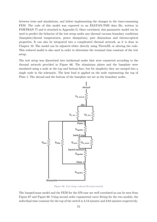 between tests and simulations, and before implementing the changes in the time-consuming
FEM. The code of this model was exported to an ESATAN-TMS data file, written in
FORTRAN 77 and is attached in Appendix G. Once correlated, this parametric model can be
used to predict the behavior of the test setup under any thermal vacuum boundary conditions
(baseplate/shroud temperatures, power dissipation), part dimensions and thermo-optical
properties. It can also be integrated into a complicated thermal network, as it is done in
Chapter 10. The model can be adjusted either directly using ThermXL or altering the code.
This reduced model is also used in order to determine the terminal time constant of the test
setup.
The test setup was discretized into isothermal nodes that were connected according to the
thermal network provided in Figure 66. The aluminium plates and the baseplate were
simulated using a node at the top and bottom face, but for simplicity they are merged into a
single node in the schematic. The heat load is applied on the node representing the top of
Plate 1. The shroud and the bottom of the baseplate are set as the boundary nodes.
Figure 66: Test setup reduced thermal network
The lumped-mass model and the FEM for the ON-case are well correlated as can be seen from
Figure 67 and Figure 68. Using second order exponential curve fitting for the two models, the
individual time constant for the top of the switch is 3.13 minutes and 3.64 minutes respectively.
75
 