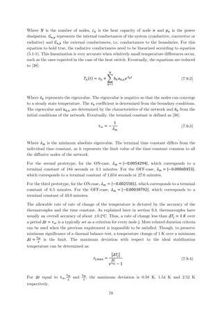 Where 𝑁𝑁 is the number of nodes, 𝑐𝑐𝑛𝑛 is the heat capacity of node 𝑛𝑛 and 𝑝𝑝𝑛𝑛 is the power
dissipation. 𝐺𝐺𝑛𝑛,𝑞𝑞 represents the internal conductances of the system (conductive, convective or
radiative) and 𝐺𝐺𝑛𝑛,𝑏𝑏 the external conductances, i.e. conductances to the boundaries. For this
equation to hold true, the radiative conductances need to be linearized according to equation
(5.1-1). This linearization is very accurate when relatively small temperature differences occur,
such as the ones expected in the case of the heat switch. Eventually, the equations are reduced
to [38]:
𝑇𝑇𝑛𝑛(𝑡𝑡) = 𝑣𝑣𝑛𝑛 + � 𝑏𝑏𝑘𝑘 𝑢𝑢𝑘𝑘,𝑛𝑛 𝑒𝑒 𝜆𝜆𝑘𝑘 𝑡𝑡
𝑁𝑁
𝑞𝑞=1
(7.9-2)
Where 𝜆𝜆𝑘𝑘 represents the eigenvalue. The eigenvalue is negative so that the nodes can converge
to a steady state temperature. The 𝑣𝑣𝑛𝑛 coefficient is determined from the boundary conditions.
The eigenvalue and 𝑢𝑢𝑘𝑘,𝑛𝑛 are determined by the characteristics of the network and 𝑏𝑏𝑘𝑘 from the
initial conditions of the network. Eventually, the terminal constant is defined as [38]:
𝜏𝜏∞ = −
1
𝜆𝜆 𝑚𝑚
(7.9-3)
Where 𝜆𝜆 𝑚𝑚 is the minimum absolute eigenvalue. The terminal time constant differs from the
individual time constant, as it represents the limit value of the time constant common to all
the diffusive nodes of the network.
For the second prototype, for the ON-case, 𝜆𝜆 𝑚𝑚 = |−0.0054294|, which corresponds to a
terminal constant of 184 seconds or 3.1 minutes. For the OFF-case, 𝜆𝜆 𝑚𝑚 = |−0.00060453|,
which corresponds to a terminal constant of 1,654 seconds or 27.6 minutes.
For the third prototype, for the ON-case, 𝜆𝜆 𝑚𝑚 = |−0.0025581|, which corresponds to a terminal
constant of 6.5 minutes. For the OFF-case, 𝜆𝜆 𝑚𝑚 = |−0.00038792|, which corresponds to a
terminal constant of 43.0 minutes.
The allowable rate of rate of change of the temperature is dictated by the accuracy of the
thermocouples and the time constant. As explained later in section 9.4, thermocouples have
usually an overall accuracy of about ±0.2o
C. Thus, a rate of change less than 𝛥𝛥𝑇𝑇𝑗𝑗 = 1 𝐾𝐾 over
a period 𝛥𝛥𝛥𝛥 = 𝜏𝜏∞ is a typically set as a criterion for every node j. More relaxed duration criteria
can be used when the previous requirement is impossible to be satisfied. Though, to preserve
minimum significance of a thermal balance test, a temperature change of 1 K over a minimum
𝛥𝛥𝛥𝛥 =
𝜏𝜏∞
3
is the limit. The maximum deviation with respect to the ideal stabilization
temperature can be determined as:
𝜀𝜀𝑗𝑗,𝑚𝑚𝑚𝑚𝑚𝑚 =
�𝛥𝛥𝑇𝑇𝑗𝑗�
𝑒𝑒
𝛥𝛥𝛥𝛥
𝜏𝜏∞ − 1
(7.9-4)
For 𝛥𝛥𝛥𝛥 equal to 𝜏𝜏∞,
𝜏𝜏∞
2
and
𝜏𝜏∞
3
, the maximum deviation is 0.58 K, 1.54 K and 2.52 K
respectively.
78
 