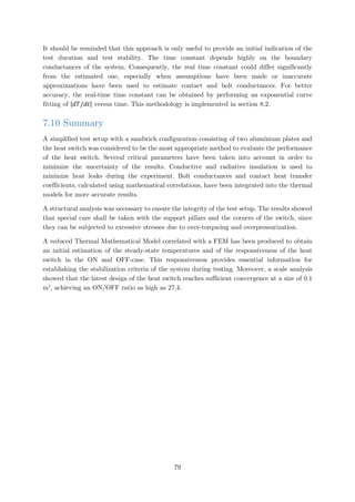It should be reminded that this approach is only useful to provide an initial indication of the
test duration and test stability. The time constant depends highly on the boundary
conductances of the system. Consequently, the real time constant could differ significantly
from the estimated one, especially when assumptions have been made or inaccurate
approximations have been used to estimate contact and bolt conductances. For better
accuracy, the real-time time constant can be obtained by performing an exponential curve
fitting of |𝑑𝑑𝑑𝑑/𝑑𝑑𝑑𝑑| versus time. This methodology is implemented in section 8.2.
7.10 Summary
A simplified test setup with a sandwich configuration consisting of two aluminium plates and
the heat switch was considered to be the most appropriate method to evaluate the performance
of the heat switch. Several critical parameters have been taken into account in order to
minimize the uncertainty of the results. Conductive and radiative insulation is used to
minimize heat leaks during the experiment. Bolt conductances and contact heat transfer
coefficients, calculated using mathematical correlations, have been integrated into the thermal
models for more accurate results.
A structural analysis was necessary to ensure the integrity of the test setup. The results showed
that special care shall be taken with the support pillars and the corners of the switch, since
they can be subjected to excessive stresses due to over-torqueing and overpressurization.
A reduced Thermal Mathematical Model correlated with a FEM has been produced to obtain
an initial estimation of the steady-state temperatures and of the responsiveness of the heat
switch in the ON and OFF-case. This responsiveness provides essential information for
establishing the stabilization criteria of the system during testing. Moreover, a scale analysis
showed that the latest design of the heat switch reaches sufficient convergence at a size of 0.1
m2
, achieving an ON/OFF ratio as high as 27.4.
79
 