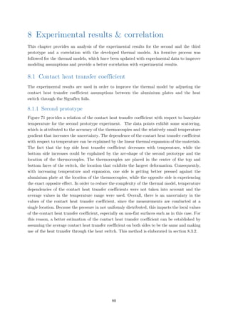8 Experimental results & correlation
This chapter provides an analysis of the experimental results for the second and the third
prototype and a correlation with the developed thermal models. An iterative process was
followed for the thermal models, which have been updated with experimental data to improve
modeling assumptions and provide a better correlation with experimental results.
8.1 Contact heat transfer coefficient
The experimental results are used in order to improve the thermal model by adjusting the
contact heat transfer coefficient assumptions between the aluminium plates and the heat
switch through the Sigraflex foils.
8.1.1 Second prototype
Figure 71 provides a relation of the contact heat transfer coefficient with respect to baseplate
temperature for the second prototype experiment. The data points exhibit some scattering,
which is attributed to the accuracy of the thermocouples and the relatively small temperature
gradient that increases the uncertainty. The dependence of the contact heat transfer coefficient
with respect to temperature can be explained by the linear thermal expansion of the materials.
The fact that the top side heat transfer coefficient decreases with temperature, while the
bottom side increases could be explained by the arc-shape of the second prototype and the
location of the thermocouples. The thermocouples are placed in the center of the top and
bottom faces of the switch, the location that exhibits the largest deformation. Consequently,
with increasing temperature and expansion, one side is getting better pressed against the
aluminium plate at the location of the thermocouples, while the opposite side is experiencing
the exact opposite effect. In order to reduce the complexity of the thermal model, temperature
dependencies of the contact heat transfer coefficients were not taken into account and the
average values in the temperature range were used. Overall, there is an uncertainty in the
values of the contact heat transfer coefficient, since the measurements are conducted at a
single location. Because the pressure in not uniformly distributed, this impacts the local values
of the contact heat transfer coefficient, especially on non-flat surfaces such as in this case. For
this reason, a better estimation of the contact heat transfer coefficient can be established by
assuming the average contact heat transfer coefficient on both sides to be the same and making
use of the heat transfer through the heat switch. This method is elaborated in section 8.3.2.
80
 