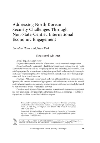 Addressing North Korean
Security Challenges Through
Non-State-Centric International
Economic Engagement
Brendan Howe and Jason Park
Structured Abstract
Article Type: Research paper
Purpose—Discuss the potential of non-state centric economic cooperation.
Design/methodology/approach—Traditional engagement policies vis-à-vis North
Korea have been state-centric, reciprocity-driven and ultimately, unsuccessful. This
article proposes the promotion of sustainable, good-faith and meaningful economic
exchanges by enrolling the active participation of North Korean elites through align-
ment with their vested interests.
Findings—Although controversial and even abhorrent from a normative per-
spective, the approach is eminently pragmatic and necessary to address the limited
policy alternatives of an increasingly insecure regime which may eventually be forced
to pursue drastic means to ensure its survival.
Practical implications—Non-state-centric international economic engagement
is a non-exclusive policy prescription that seeks to broaden the range of viable pol-
icy options available to the North Korean regime.
Addressing North Korean Security Challenges 39
Brendan Howe, Professor and Department Chair, Ewha Womans University,
Graduate School of International Studies; 52 Ewhayeodae-gil, Seodaemun-gu,
Seoul 120–750; bmg.howe@gmail.com; Phone: +82–10–9949–1914; Fax:
+82–2–365–0942
Jason Park, MBA Candidate, Wharton School of University of Pennsylva-
nia; 2001 Delancey Pl 1R, Philadelphia, PA 19103; hyupark@wharton.upenn.
edu; Phone: (858) 750–8642
North Korean Review / DOI: 10.3172/NKR.10.1.39 / Volume 10, Number 1 / Spring 2014 / pp. 39–54 /
ISSN 1551-2789 (Print) / ISSN 1941-2886 (Online) / © 2014 McFarland & Company, Inc.
 