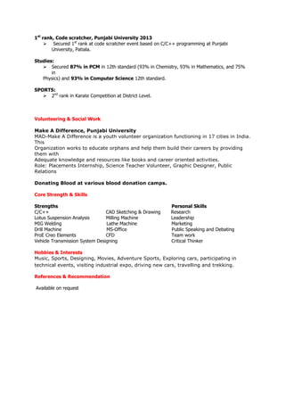 1st
rank, Code scratcher, Punjabi University 2013
 Secured 1st
rank at code scratcher event based on C/C++ programming at Punjabi
University, Patiala.
Studies:
 Secured 87% in PCM in 12th standard (93% in Chemistry, 93% in Mathematics, and 75%
in
Physics) and 93% in Computer Science 12th standard.
SPORTS:
 2nd
rank in Karate Competition at District Level.
Volunteering & Social Work
Make A Difference, Punjabi University
MAD-Make A Difference is a youth volunteer organization functioning in 17 cities in India.
This
Organization works to educate orphans and help them build their careers by providing
them with
Adequate knowledge and resources like books and career oriented activities.
Role: Placements Internship, Science Teacher Volunteer, Graphic Designer, Public
Relations
Donating Blood at various blood donation camps.
Core Strength & Skills
Strengths Personal Skills
C/C++ CAD Sketching & Drawing Research
Lotus Suspension Analysis Milling Machine Leadership
MIG Welding Lathe Machine Marketing
Drill Machine MS-Office Public Speaking and Debating
ProE Creo Elements CFD Team work
Vehicle Transmission System Designing Critical Thinker
Hobbies & Interests
Music, Sports, Designing, Movies, Adventure Sports, Exploring cars, participating in
technical events, visiting industrial expo, driving new cars, travelling and trekking.
References & Recommendation
Available on request
 
