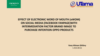 EFFECT OF ELECTRONIC WORD OF MOUTH (eWOM)
ON SOCIAL MEDIA (FACEBOOK FANPAGE)WITH
INTERMEDIATION FACTOR BRAND IMAGE TO
PURCHASE INTENTION OPPO PRODUCTS
Vany Hilman Ghifary
1.413.KC11
 
