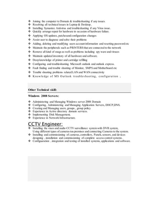  Joining the computer to Domain & troubleshooting if any issues.
 Resolving all technical issues in Laptop & Desktop..
 Installing Symantec Antivirus and troubleshooting if any Virus issue.
 Quickly arrange repair for hardware in occasion of hardware failure.
 Applying OS updates, patchesand configuration changes
 Assist user to diagnose and solve their problems
 Adding, deleting and modifying users account information and resetting password etc
 Maintain the peripherals such as PRINTERS that are connected to the network
 Remove all kind of snags as well as problems including spy ware and viruses
 Maintain updated inventory of all hardware and software.
 Deep knowledge of printer and cartridge refilling
 Configuring and troubleshooting Microsoft outlook and outlook express.
 Fault finding and trouble shooting of Monitor, SMPS and Motherboard etc
 Trouble shooting problems related LAN and WAN connectivity
 Knowle dge of MS Outlook trouble s hooting, c onfigura tion ,
Other Technical skill:
Windows 2008 Servers:
 Administering and Managing Windows server 2008 Domain
 Configuring, Administering and Managing Application Servers, DHCP,DNS.
 Creating and Managing users, groups , group policy
 Experience in Active directory domain services.
 Implementing Disk Management.
 Experience in Network Infrastructure.
CCTV Engineer:
 Installing the viseo and audio CCTV surveillance system with DVR system,
Using different types of cameras toa premises and connecting Cameras to the system.
 Installing and commissioning of cameras,controllers, Panels,sensors, and devices
designing , installation and commissioning of complete access control systems .
 Configuaration , integration and testing of installed systems, applications and software.
 