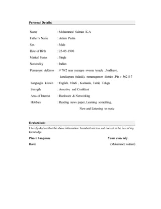 Personal Details:
Name : Mohammed Salman K.A
Father’s Name : Aslam Pasha
Sex : Male
Date of Birth : 25-05-1990
Marital Status : Single
Nationality : Indian
Permanent Address : # 70/2 near ayyappa swamy temple , budikere,
kanakapura (talauk), ramanagaram district .Pin :- 562117
Languages known : English, Hindi , Kannada, Tamil, Telugu
Strength : Assertive and Confident
Area of Interest : Hardware & Networking
Hobbies : Reading news paper, Learning something,
New and Listening to music
Declaration:
I hereby declare that the above information furnished are true and correct to the best of my
knowledge.
Place: Bangalore Yours sincerely
Date: (Mohammed salman)
 