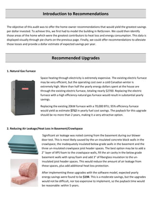 Introduction to Recommendations
The objective of this audit was to offer the home-owner recommendations that would yield the greatest savings
per dollar invested. To achieve this, we first had to model the building in RetScreen. We could then identify
those areas of the home which were the greatest contributors to heat loss and energy consumption. This data is
displayed visually through pie charts on the previous page. Finally, we could offer recommendations to alleviate
those losses and provide a dollar estimate of expected savings per year.
Recommended Upgrades
1. Natural Gas Furnace
Space heating through electricity is extremely expensive. The existing electric furnace
may be very efficient, but the operating cost over a cold Canadian winter is
extremely high. More than half the yearly energy dollars spent at the house are
through the existing electric furnace, totaling nearly $2700. Replacing the electric
furnace with a high efficiency natural gas furnace would result in substantial yearly
savings.
Replacing the existing 20kW furnace with a 70,000 BTU, 95% efficiency furnace
would yield as estimate $712 in yearly fuel cost savings. The payback for this upgrade
should be no more than 2 years, making it a very attractive option.
2. Reducing Air Leakage/Heat Loss in Basement/Crawlspace
Significant air leakage was noted coming from the basement during our blower
door test. This is most likely caused by the un-insulated concrete block walls in the
crawlspace, the inadequately insulated below grade walls in the basement and the
three un-insulated crawlspace joist header spaces. The best option may be to add a
2" layer of XPS foam to the crawlspace walls, fill the air cavity in the below grade
basement walls with spray foam and add 3" of fiberglass insulation to the un-
insulated joist header spaces. This would reduce the amount of air leakage from
these spaces, plus add additional heat loss protection.
After implementing these upgrades with the software model, expected yearly
energy savings were found to be $194. This is a moderate savings, but the upgrades
would not be difficult, nor too expensive to implement, so the payback time would
be reasonable: within 5 years.
 