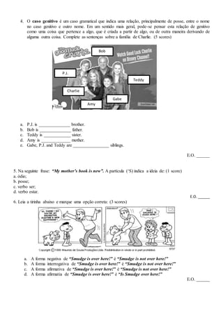 4. O caso genitivo é um caso gramatical que indica uma relação, principalmente de posse, entre o nome
no caso genitivo e outro nome. Em um sentido mais geral, pode-se pensar esta relação de genitivo
como uma coisa que pertence a algo, que é criada a partir de algo, ou de outra maneira derivando de
alguma outra coisa. Complete as sentenças sobre a família de Charlie. (5 scores)
a. P.J. is ______________ brother.
b. Bob is ______________ father.
c. Teddy is ____________ sister.
d. Amy is _____________ mother.
e. Gabe, P.J. and Teddy are ________________ siblings.
E.O. ______
5. Na seguinte frase: “My mother’s book is new”. A partícula (‘S) indica a ideia de: (1 score)
a. ódio;
b. posse;
c. verbo ser;
d. verbo estar.
E.O. ______
6. Leia a tirinha abaixo e marque uma opção correta: (3 scores)
a. A forma negativa de “Smudge is over here!” é “Smudge is not over here!”
b. A forma interrogativa de “Smudge is over here!” é “Smudge is not over here!”
c. A forma afirmativa de “Smudge is over here!” é “Smudge is not over here!”
d. A forma afirmatia de “Smudge is over here!” é “Is Smudge over here!”
E.O. ______
Charlie
Teddy
P.J.
Gabe
Amy
Bob
 