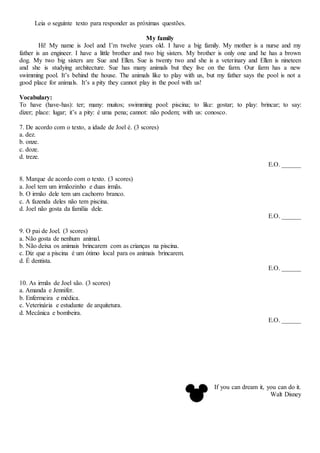Leia o seguinte texto para responder as próximas questões.
My family
Hi! My name is Joel and I’m twelve years old. I have a big family. My mother is a nurse and my
father is an engineer. I have a little brother and two big sisters. My brother is only one and he has a brown
dog. My two big sisters are Sue and Ellen. Sue is twenty two and she is a veterinary and Ellen is nineteen
and she is studying architecture. Sue has many animals but they live on the farm. Our farm has a new
swimming pool. It’s behind the house. The animals like to play with us, but my father says the pool is not a
good place for animals. It’s a pity they cannot play in the pool with us!
Vocabulary:
To have (have-has): ter; many: muitos; swimming pool: piscina; to like: gostar; to play: brincar; to say:
dizer; place: lugar; it’s a pity: é uma pena; cannot: não podem; with us: conosco.
7. De acordo com o texto, a idade de Joel é. (3 scores)
a. dez.
b. onze.
c. doze.
d. treze.
E.O. ______
8. Marque de acordo com o texto. (3 scores)
a. Joel tem um irmãozinho e duas irmãs.
b. O irmão dele tem um cachorro branco.
c. A fazenda deles não tem piscina.
d. Joel não gosta da família dele.
E.O. ______
9. O pai de Joel. (3 scores)
a. Não gosta de nenhum animal.
b. Não deixa os animais brincarem com as crianças na piscina.
c. Diz que a piscina é um ótimo local para os animais brincarem.
d. É dentista.
E.O. ______
10. As irmãs de Joel são. (3 scores)
a. Amanda e Jennifer.
b. Enfermeira e médica.
c. Veterinária e estudante de arquitetura.
d. Mecânica e bombeira.
E.O. ______
If you can dream it, you can do it.
Walt Disney
 