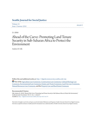 Seattle Journal for Social Justice
Volume 15
Issue 1 Summer 2016
Article 9
2-1-2016
Ahead of the Curve: Promoting Land Tenure
Security in Sub-Saharan Africa to Protect the
Environment
Andrew R. Falk
Follow this and additional works at: http://digitalcommons.law.seattleu.edu/sjsj
Part of the Agriculture Law Commons, Construction Law Commons, Cultural Heritage Law
Commons, Environmental Law Commons, Estates and Trusts Commons, Land Use Law Commons,
Natural Resources Law Commons, and the Property Law and Real Estate Commons
This Article is brought to you for free and open access by the Student Publications and Programs at Seattle University School of Law Digital Commons.
It has been accepted for inclusion in Seattle Journal for Social Justice by an authorized editor of Seattle University School of Law Digital Commons.
Recommended Citation
Falk, Andrew R. (2016) "Ahead of the Curve: Promoting Land Tenure Security in Sub-Saharan Africa to Protect the Environment,"
Seattle Journal for Social Justice: Vol. 15 : Iss. 1 , Article 9.
Available at: http://digitalcommons.law.seattleu.edu/sjsj/vol15/iss1/9
 