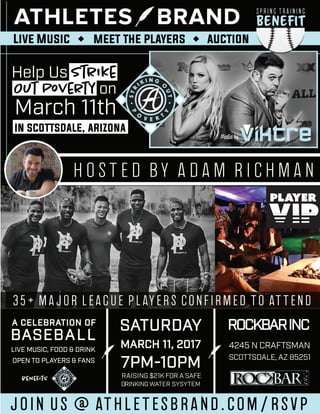 Help Us Strike
Out Poverty on
March 11th
in scottsdale, arizona
SATURDAYA CELEBRATION OF
BASEBALL
ROCKBARINC
MARCH 11, 2017 4245 N CRAFTSMAN
SCOTTSDALE, AZ 85251
LIVE MUSIC, FOOD & DRINK
OPEN TO PLAYERS & FANS
RAISING $21K FOR A SAFE
DRINKING WATER SYSYTEM
7PM-10PM
hosted by adam richman
join us @ athletesbrand.com/rsvp
35+ major league players confirmed to attend
Beneﬁt
Spring Training
beneﬁts
Media by
pp
PlayerPlayer
Live Music meet the players auction
 
