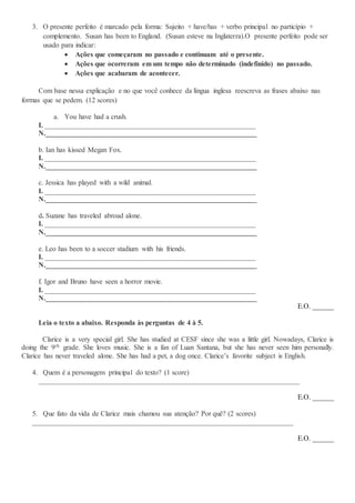 3. O presente perfeito é marcado pela forma: Sujeito + have/has + verbo principal no particípio +
complemento. Susan has been to England. (Susan esteve na Inglaterra).O presente perfeito pode ser
usado para indicar:
 Ações que começaram no passado e continuam até o presente.
 Ações que ocorreram em um tempo não determinado (indefinido) no passado.
 Ações que acabaram de acontecer.
Com base nessa explicação e no que você conhece da língua inglesa reescreva as frases abaixo nas
formas que se pedem. (12 scores)
a. You have had a crush.
I. ___________________________________________________________
N.___________________________________________________________
b. Ian has kissed Megan Fox.
I. ___________________________________________________________
N.___________________________________________________________
c. Jessica has played with a wild animal.
I. ___________________________________________________________
N.___________________________________________________________
d. Suzane has traveled abroad alone.
I. ___________________________________________________________
N.___________________________________________________________
e. Leo has been to a soccer stadium with his friends.
I. ___________________________________________________________
N.___________________________________________________________
f. Igor and Bruno have seen a horror movie.
I. ___________________________________________________________
N.___________________________________________________________
E.O. ______
Leia o texto a abaixo. Responda às perguntas de 4 à 5.
Clarice is a very special girl. She has studied at CESF since she was a little girl. Nowadays, Clarice is
doing the 9th grade. She loves music. She is a fan of Luan Santana, but she has never seen him personally.
Clarice has never traveled alone. She has had a pet, a dog once. Clarice’s favorite subject is English.
4. Quem é a personagem principal do texto? (1 score)
_________________________________________________________________________
E.O. ______
5. Que fato da vida de Clarice mais chamou sua atenção? Por quê? (2 scores)
_________________________________________________________________________
E.O. ______
 