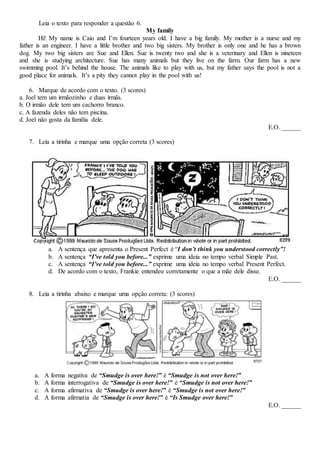 Leia o texto para responder a questão 6.
My family
Hi! My name is Caio and I’m fourteen years old. I have a big family. My mother is a nurse and my
father is an engineer. I have a little brother and two big sisters. My brother is only one and he has a brown
dog. My two big sisters are Sue and Ellen. Sue is twenty two and she is a veterinary and Ellen is nineteen
and she is studying architecture. Sue has many animals but they live on the farm. Our farm has a new
swimming pool. It’s behind the house. The animals like to play with us, but my father says the pool is not a
good place for animals. It’s a pity they cannot play in the pool with us!
6. Marque de acordo com o texto. (3 scores)
a. Joel tem um irmãozinho e duas irmãs.
b. O irmão dele tem um cachorro branco.
c. A fazenda deles não tem piscina.
d. Joel não gosta da família dele.
E.O. ______
7. Leia a tirinha e marque uma opção correta (3 scores)
a. A sentença que apresenta o Present Perfect é “I don’t think you understood correctly”!
b. A sentença “I’ve told you before...” exprime uma ideia no tempo verbal Simple Past.
c. A sentença “I’ve told you before...” exprime uma ideia no tempo verbal Present Perfect.
d. De acordo com o texto, Frankie entendeu corretamente o que a mãe dele disse.
E.O. ______
8. Leia a tirinha abaixo e marque uma opção correta: (3 scores)
a. A forma negativa de “Smudge is over here!” é “Smudge is not over here!”
b. A forma interrogativa de “Smudge is over here!” é “Smudge is not over here!”
c. A forma afirmativa de “Smudge is over here!” é “Smudge is not over here!”
d. A forma afirmatia de “Smudge is over here!” é “Is Smudge over here!”
E.O. ______
 