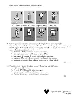 Leia a imagem abaixo e respondas as questões 9 e 10.
9. Definidas pelos países membros da organização das Nações Unidas e por organizações
internacionais, as metas de desenvolvimento do milênio envolvem oito objetivos a serem alcançados
até 2015. Apesar da diversidade cultural, esses objetivos mostrados na imagem, são comuns ao
mundo todo, sendo dois deles: (3 scores)
a. O combate a AIDS e a melhoria do ensino universitário.
b. A redução da mortalidade adulta e das parcerias globais.
c. A promoção de igualdade de gêneros e a erradicação da pobreza.
d. A parceria global para o desenvolvimento e a valorização das crianças.
e. A garantia da sustentabilidade ambiental e o combate ao trabalho infantil.
E.O. ______
10. Dentre os objetivos globais do milênio, um que Não está entre eles é: (3 scores)
a. Melhorar a saúde materna.
b. Combate HIV/AIDS, malária e outras doenças.
c. Assegurar a sustentabilidade ambiental.
d. Parcerias globais para o desenvolvimento dos mais ricos.
E.O. ______
If you can dream it, you can do it.
Walt Disney
 