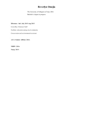 Beverlyn Omejia
The University of Arlington at Texas 2014-
Bachelor’s degree in progress
EDventure Intl. July 2015-Aug 2015
Costa Rica Volunteer Staff
Facilitate education among local community
Conservation and environmental assistant
A.P.A Student Affiliate 2016-
NHBW 2016-
Naacp 2015-
 