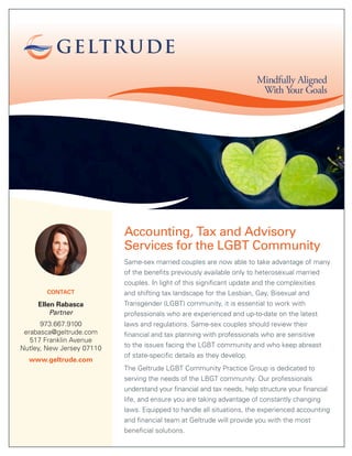Accounting, Tax and Advisory
Services for the LGBT Community
Same-sex married couples are now able to take advantage of many
of the benefits previously available only to heterosexual married
couples. In light of this significant update and the complexities
and shifting tax landscape for the Lesbian, Gay, Bisexual and
Transgender (LGBT) community, it is essential to work with
professionals who are experienced and up-to-date on the latest
laws and regulations. Same-sex couples should review their
financial and tax planning with professionals who are sensitive
to the issues facing the LGBT community and who keep abreast
of state-specific details as they develop.
The Geltrude LGBT Community Practice Group is dedicated to
serving the needs of the LBGT community. Our professionals
understand your financial and tax needs, help structure your financial
life, and ensure you are taking advantage of constantly changing
laws. Equipped to handle all situations, the experienced accounting
and financial team at Geltrude will provide you with the most
beneficial solutions.
Mindfully Aligned
With Your Goals
CONTACT
Ellen Rabasca
Partner
973.667.9100
erabasca@geltrude.com
517 Franklin Avenue
Nutley, New Jersey 07110
www.geltrude.com
 