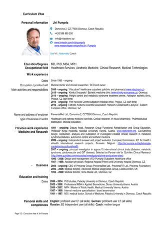 Page 1/2 - Curriculum vitae of Jiri Pumprla
Curriculum Vitae
Personal information Jiri Pumprla
Domovina 2, CZ 77900 Olomouc, Czech Republic
+420 588 880 200
info@vilazdravi.cz
www.linkedin.com/in/jiripumprla
www.researchgate.net/profile/Jiri_Pumprla
Sex M | Nationality Czech
Education/Degrees
Occupational field
MD, PhD, MBA, MPH
Healthcare Services, Aesthetic Medicine, Clinical Research, Medical Technologies
Work experience
Dates Since 1995 – ongoing
Occupation / position held Medical doctor and clinical researcher / CEO and owner
Main activities and responsibilities 2006 – ongoing: “Vila zdravi” healthcare outpatient policlinic and pharmacy (www.vilazdravi.cz)
2016 – ongoing: “Klinika Svycarska” Esthetic medicine clinic (www.klinika-svycarska.cz), Olomouc
2016 – ongoing: Weight control and metabolic syndrome treatment centre, Asklepion esthetic clinic,
Prague, CZ (part-time)
2016 – ongoing: Petr Havlicek Centre/outpatient medical office, Prague, CZ (part-time)
2016 – ongoing: Esthetic medicine scientific association “Network Globalhealth-Lipolysis”, Eastern
European office, Olomouc, CZ
Name and address of employer PreventaMed Ltd., Domovina 2, CZ77900 Olomouc, Czech Republic
Type of business or sector
Previous work experiencee
- Medicine and Researchh
- Businesss
Healthcare and esthetic medicine services. Clinical research. In-house pharmacy / Pharmaceutical
distribution. Medical education.
1991 – ongoing: Deputy head, Research Group Functional Rehabilitation and Group Education,
Professor Kinga Howorka, Medical University Vienna, Austria. www.diabetesfit.org. Co/Authoring
design, conduction, analysis and publication of investigator-initiated clinical research in metabolic
syndrome/diabetes, autonomic control and esthetic medicine
2009 – ongoing: Independent reviewer and project evaluator. European Commission, ICT for Health /
eHealth international research projects, Brussels, Belgium. https://ec.europa.eu/digital-single-
market/en/eu-policy-ehealth
2007 – ongoing: principal investigator in approx.15 international clinical trials (diabetes, metabolic
syndrome, cardiovascular and GIT disease). Selected as Partner site for Quintiles Clinical Research
(http://www.quintiles.com/microsites/investigators/prime-and-partner-sites)
1995 – 2006: Design and management of Dr Pumprla Outpatient healthcare office
1987 – 1995: Assistant physician, Regional hospital Prerov and University hospital Olomouc, CZ
2005 – ongoing: CEO of Preventa Group (PreventaMed Ltd., PreventaFIT Ltd., Preventa Foundation)
2000 – 2005: Medical director, Advanced Medical Diagnostics Group, Leeds/London, UK
1993 – 2000: Medical director, Sima Media Ltd., Olomouc, CZ
Education and training
Dates 2006 – 2014: PhD studies, Palacky University in Olomouc, Czech Republic
2002 – 2008: Professional MBA in Applied Biomedicine, Donau University Krems, Austria
2006 – 2007: MPH / Master of Public Health, Medical University Vienna, Austria
1987 – 1990: Internal medicine specialisation / board examination
1981 – 1987: MD / medical doctor, School of Medicine, Palacky University in Olomouc, Czech Republic
Personal skills and
competences
English: proficient user C1 (all skills) German: proficient user C1 (all skills)
Russian: B2 Independent user (all skills) Czech: mother tongue
 