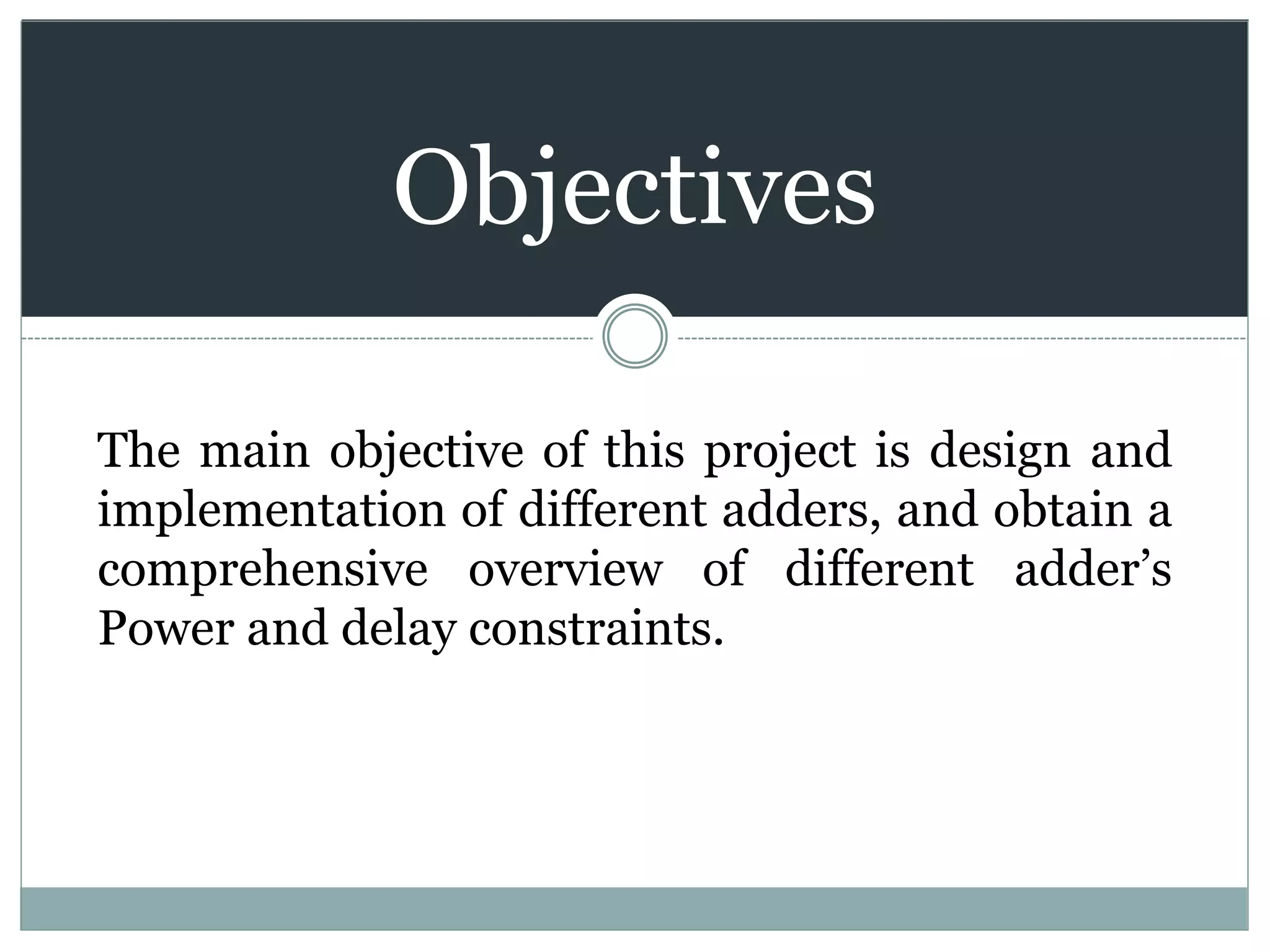 Objectives
The main objective of this project is design and
implementation of different adders, and obtain a
comprehensive overview of different adder’s
Power and delay constraints.
 
