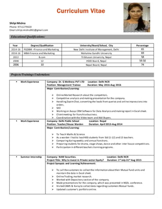 Curriculum Vitae
Shilpi Mishra
Phone: 9711279420
Email:shilpi.mishra961@gmail.com
Educational Qualifications:
Year Degree/Qualification University/Board/School, City Percentage
2014-16 PGDBM –Finance and Marketing New Delhi Institute of Management, Delhi 65
2014-16 MBA-Finance and Marketing Mahatma Gandhi University 69
2012 B.com Tribhuvan University, Nepal 58
2008 12 HSEB Board, Nepal 59.50
2006 10 Nepal Board, Nepal 74
Projects/Trainings Undertaken:
 Work Experience Company: Dr. G Wellness PVT LTD Location: Delhi NCR
Position: Management Trainee Duration: May 2016-Aug 2016
Major Contribution/Learning:
 OnlineMarket Research about the competitors.
 Competitive analysis and making presentation for the company.
 HandlingZopimChat, converting the leads from queries and onlineimpressionsinto
orders.
 SEO
 Workingon Avaya CRM Software for Data Analysisand makingreport in Excel sheet.
 Clientmeeting for franchisebusiness.
 Coordination with the Video team and Add Buyers.
 Work Experience Company: Delhi Public School Location: Nepal
Position: Teacher/House Warden Duration: April 2013-Aug 2014
Major Contribution/Learning:
 To Teach Maths & Science.
 As a warden I had to lead 400 students from Std (1-12) and 15 teachers.
 Comparingduringweekly and annual functions.
 Preparingstudents for drama, stage shows,dance and other inter house competiti ons.
 Participation in differentteachers trainingprograms.
 Summer Internship Company: NAM Securities. Location: Delhi NCR
Project Title: Why to invest in Private sector Equity? Duration: 1st July-31st Aug 2015
Project Synopsis and Learning/Achievement:
 To call thecustomers to collectthe information abouttheir Mutual fund units and
maintain the data in Excel sheet.
 OnlineTrading,market research.
 Worked with Depository section of the company.
 Made presentations for the company, which was presented in NSDL conference.
 Visited CAMS & Karvy to collectdata regardingcustomers Mutual funds.
 Updated customer’s portfolio online.
 