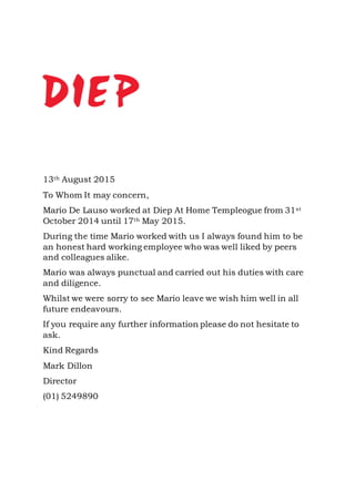 13th August 2015
To Whom It may concern,
Mario De Lauso worked at Diep At Home Templeogue from 31st
October 2014 until 17th May 2015.
During the time Mario worked with us I always found him to be
an honest hard working employee who was well liked by peers
and colleagues alike.
Mario was always punctual and carried out his duties with care
and diligence.
Whilst we were sorry to see Mario leave we wish him well in all
future endeavours.
If you require any further information please do not hesitate to
ask.
Kind Regards
Mark Dillon
Director
(01) 5249890
 