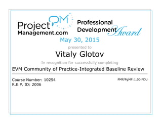 May 30, 2015
presented to
Vitaly Glotov
In recognition for successfully completing
EVM Community of Practice-Integrated Baseline Review
Course Number: 10254
R.E.P. ID: 2006
PMP/PgMP:1.00 PDU
 