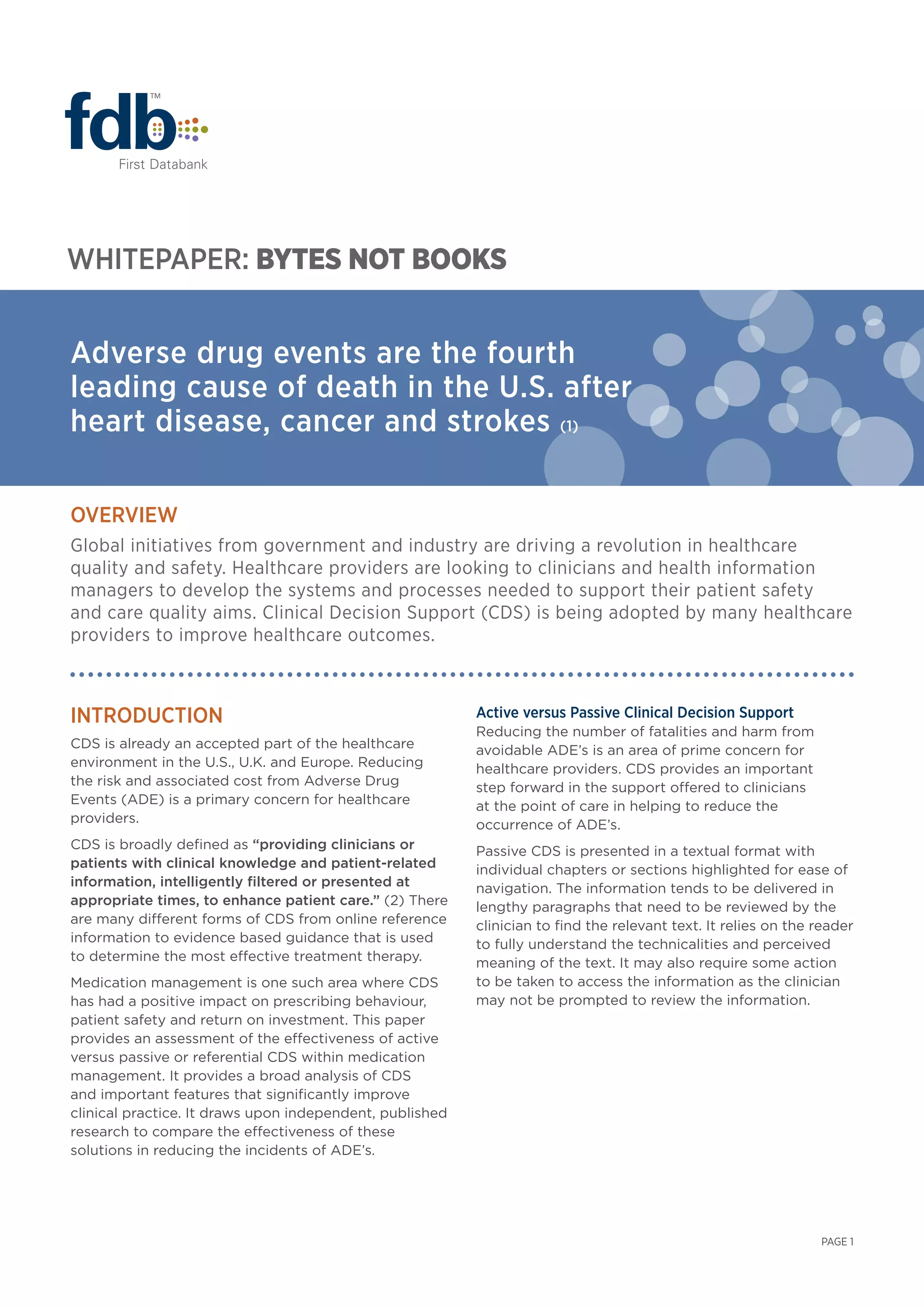 Introduction
CDS is already an accepted part of the healthcare
environment in the U.S., U.K. and Europe. Reducing
the risk and associated cost from Adverse Drug
Events (ADE) is a primary concern for healthcare
providers.
CDS is broadly defined as “providing clinicians or
patients with clinical knowledge and patient-related
information, intelligently filtered or presented at
appropriate times, to enhance patient care.” (2) There
are many different forms of CDS from online reference
information to evidence based guidance that is used
to determine the most effective treatment therapy.
Medication management is one such area where CDS
has had a positive impact on prescribing behaviour,
patient safety and return on investment. This paper
provides an assessment of the effectiveness of active
versus passive or referential CDS within medication
management. It provides a broad analysis of CDS
and important features that significantly improve
clinical practice. It draws upon independent, published
research to compare the effectiveness of these
solutions in reducing the incidents of ADE’s.
Active versus Passive Clinical Decision Support
Reducing the number of fatalities and harm from
avoidable ADE’s is an area of prime concern for
healthcare providers. CDS provides an important
step forward in the support offered to clinicians
at the point of care in helping to reduce the
occurrence of ADE’s.
Passive CDS is presented in a textual format with
individual chapters or sections highlighted for ease of
navigation. The information tends to be delivered in
lengthy paragraphs that need to be reviewed by the
clinician to find the relevant text. It relies on the reader
to fully understand the technicalities and perceived
meaning of the text. It may also require some action
to be taken to access the information as the clinician
may not be prompted to review the information.
Adverse drug events are the fourth
leading cause of death in the U.S. after
heart disease, cancer and strokes (1)
WHITEPAPER: ByTES NOT BOOKS
OVERVIEW
Global initiatives from government and industry are driving a revolution in healthcare
quality and safety. Healthcare providers are looking to clinicians and health information
managers to develop the systems and processes needed to support their patient safety
and care quality aims. Clinical Decision Support (CDS) is being adopted by many healthcare
providers to improve healthcare outcomes.
PAGE 1
 