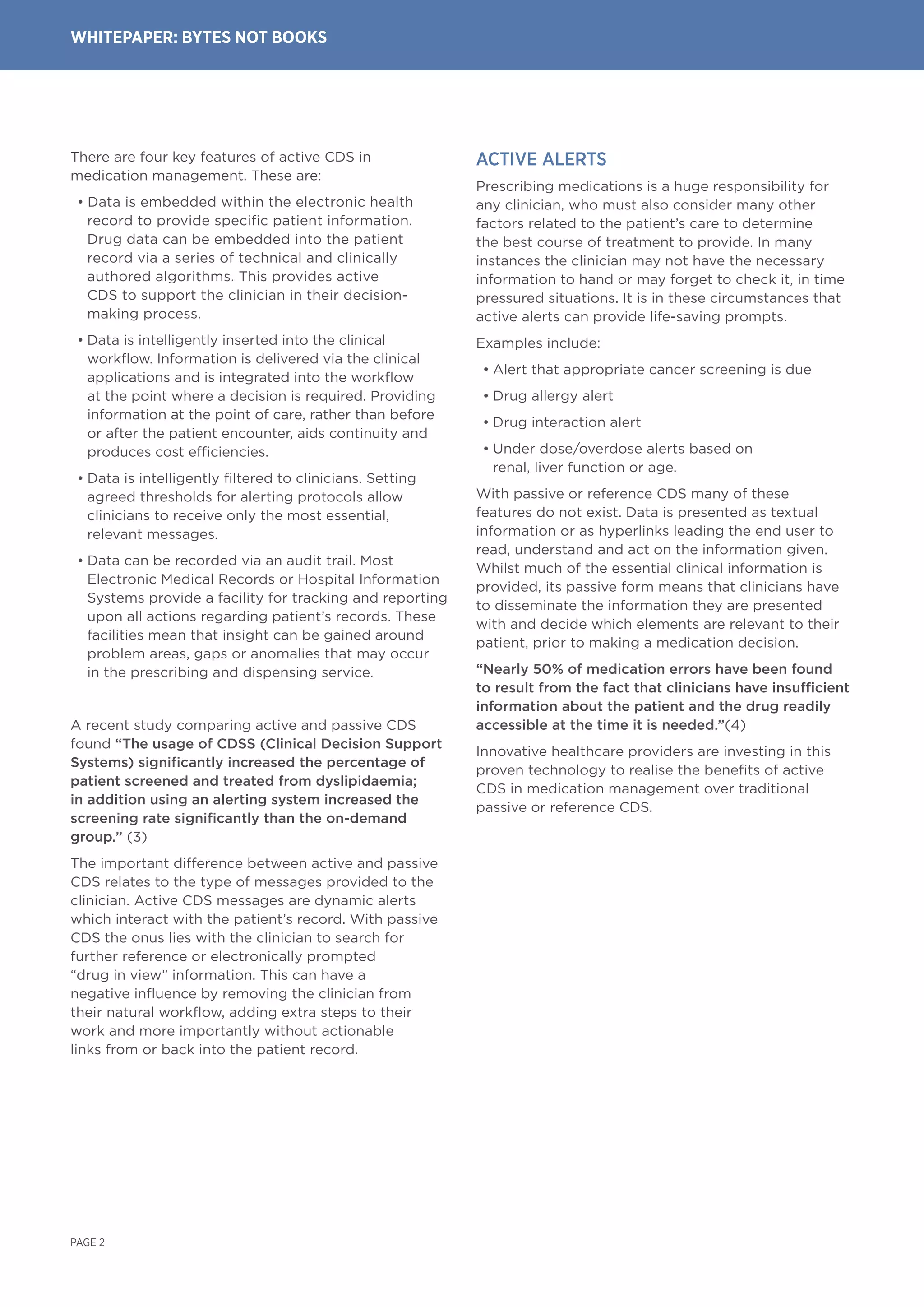 There are four key features of active CDS in
medication management. These are:
• Data is embedded within the electronic health
record to provide specific patient information.
Drug data can be embedded into the patient
record via a series of technical and clinically
authored algorithms. This provides active
CDS to support the clinician in their decision-
making process.
• Data is intelligently inserted into the clinical
workflow. Information is delivered via the clinical
applications and is integrated into the workflow
at the point where a decision is required. Providing
information at the point of care, rather than before
or after the patient encounter, aids continuity and
produces cost efficiencies.
• Data is intelligently filtered to clinicians. Setting
agreed thresholds for alerting protocols allow
clinicians to receive only the most essential,
relevant messages.
• Data can be recorded via an audit trail. Most
Electronic Medical Records or Hospital Information
Systems provide a facility for tracking and reporting
upon all actions regarding patient’s records. These
facilities mean that insight can be gained around
problem areas, gaps or anomalies that may occur
in the prescribing and dispensing service.
A recent study comparing active and passive CDS
found “The usage of CDSS (Clinical Decision Support
Systems) significantly increased the percentage of
patient screened and treated from dyslipidaemia;
in addition using an alerting system increased the
screening rate significantly than the on-demand
group.” (3)
The important difference between active and passive
CDS relates to the type of messages provided to the
clinician. Active CDS messages are dynamic alerts
which interact with the patient’s record. With passive
CDS the onus lies with the clinician to search for
further reference or electronically prompted
“drug in view” information. This can have a
negative influence by removing the clinician from
their natural workflow, adding extra steps to their
work and more importantly without actionable
links from or back into the patient record.
Active ALERTS
Prescribing medications is a huge responsibility for
any clinician, who must also consider many other
factors related to the patient’s care to determine
the best course of treatment to provide. In many
instances the clinician may not have the necessary
information to hand or may forget to check it, in time
pressured situations. It is in these circumstances that
active alerts can provide life-saving prompts.
Examples include:
• Alert that appropriate cancer screening is due
• Drug allergy alert
• Drug interaction alert
• Under dose/overdose alerts based on
renal, liver function or age.
With passive or reference CDS many of these
features do not exist. Data is presented as textual
information or as hyperlinks leading the end user to
read, understand and act on the information given.
Whilst much of the essential clinical information is
provided, its passive form means that clinicians have
to disseminate the information they are presented
with and decide which elements are relevant to their
patient, prior to making a medication decision.
“Nearly 50% of medication errors have been found
to result from the fact that clinicians have insufficient
information about the patient and the drug readily
accessible at the time it is needed.”(4)
Innovative healthcare providers are investing in this
proven technology to realise the benefits of active
CDS in medication management over traditional
passive or reference CDS.
PAGE 2
WHITEPAPER: BYTEs NOT BOOKS
 
