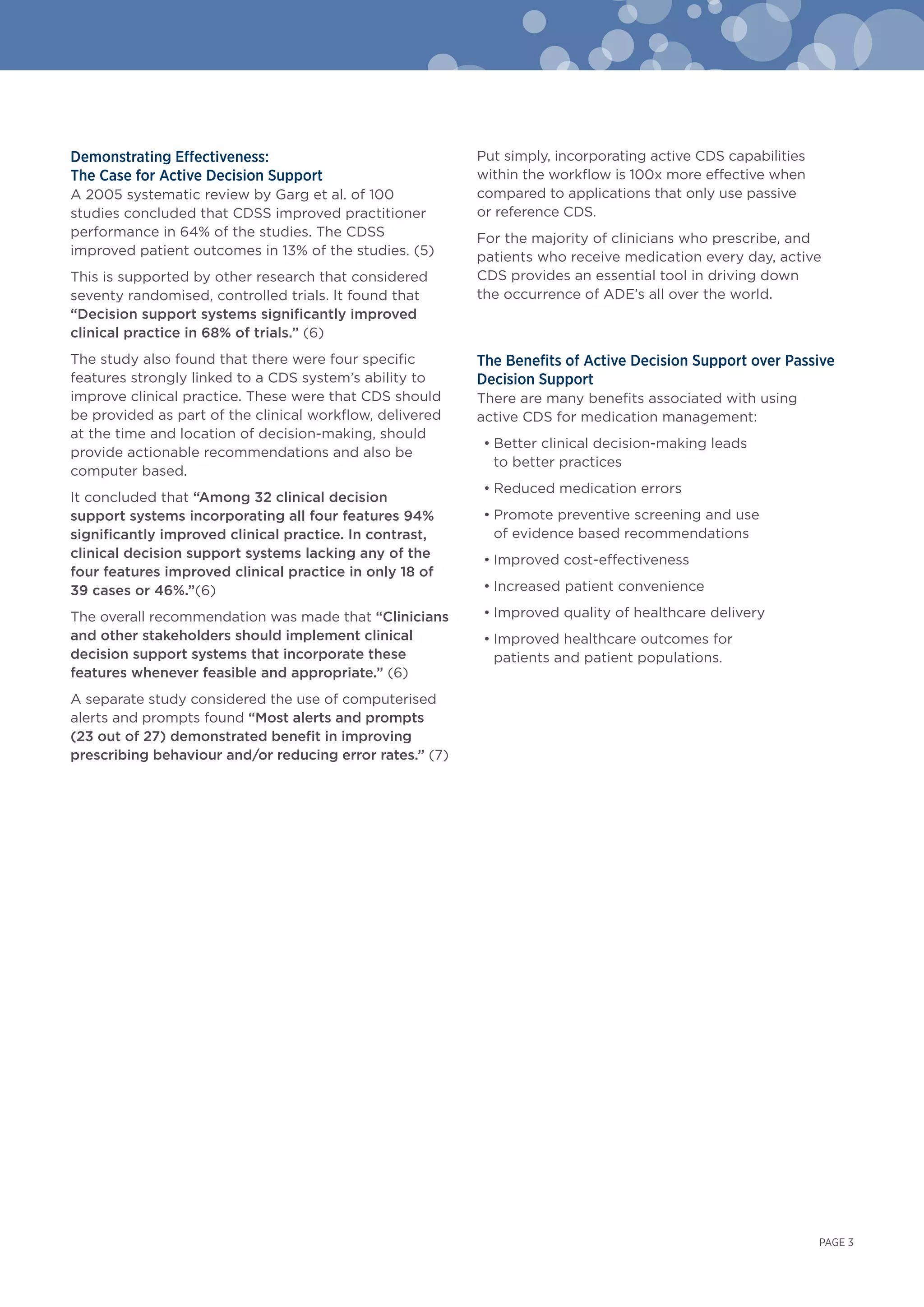 Demonstrating Effectiveness:
The Case for Active Decision Support
A 2005 systematic review by Garg et al. of 100
studies concluded that CDSS improved practitioner
performance in 64% of the studies. The CDSS
improved patient outcomes in 13% of the studies. (5)
This is supported by other research that considered
seventy randomised, controlled trials. It found that
“Decision support systems significantly improved
clinical practice in 68% of trials.” (6)
The study also found that there were four specific
features strongly linked to a CDS system’s ability to
improve clinical practice. These were that CDS should
be provided as part of the clinical workflow, delivered
at the time and location of decision-making, should
provide actionable recommendations and also be
computer based.
It concluded that “Among 32 clinical decision
support systems incorporating all four features 94%
significantly improved clinical practice. In contrast,
clinical decision support systems lacking any of the
four features improved clinical practice in only 18 of
39 cases or 46%.”(6)
The overall recommendation was made that “Clinicians
and other stakeholders should implement clinical
decision support systems that incorporate these
features whenever feasible and appropriate.” (6)
A separate study considered the use of computerised
alerts and prompts found “Most alerts and prompts
(23 out of 27) demonstrated benefit in improving
prescribing behaviour and/or reducing error rates.” (7)
Put simply, incorporating active CDS capabilities
within the workflow is 100x more effective when
compared to applications that only use passive
or reference CDS.
For the majority of clinicians who prescribe, and
patients who receive medication every day, active
CDS provides an essential tool in driving down
the occurrence of ADE’s all over the world.
The Benefits of Active Decision Support over Passive
Decision Support
There are many benefits associated with using
active CDS for medication management:
• Better clinical decision-making leads
to better practices
• Reduced medication errors
• Promote preventive screening and use
of evidence based recommendations
• Improved cost-effectiveness
• Increased patient convenience
• Improved quality of healthcare delivery
• Improved healthcare outcomes for
patients and patient populations.
PAGE 3
 