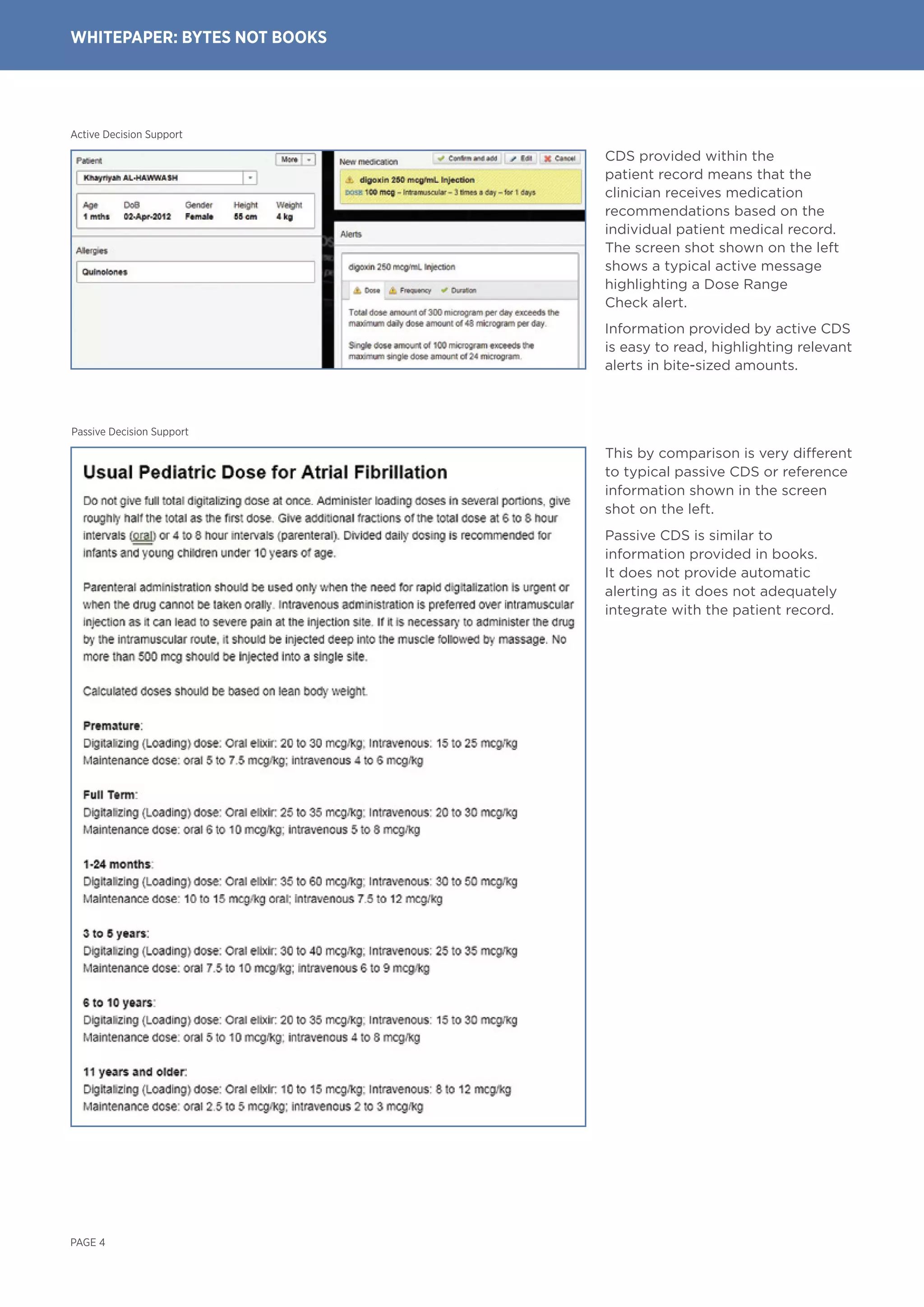 PAGE 4
WHITEPAPER: BYTEs NOT BOOKS
Active Decision Support
Passive Decision Support
This by comparison is very different
to typical passive CDS or reference
information shown in the screen
shot on the left.
Passive CDS is similar to
information provided in books.
It does not provide automatic
alerting as it does not adequately
integrate with the patient record.
CDS provided within the
patient record means that the
clinician receives medication
recommendations based on the
individual patient medical record.
The screen shot shown on the left
shows a typical active message
highlighting a Dose Range
Check alert.
Information provided by active CDS
is easy to read, highlighting relevant
alerts in bite-sized amounts.
 
