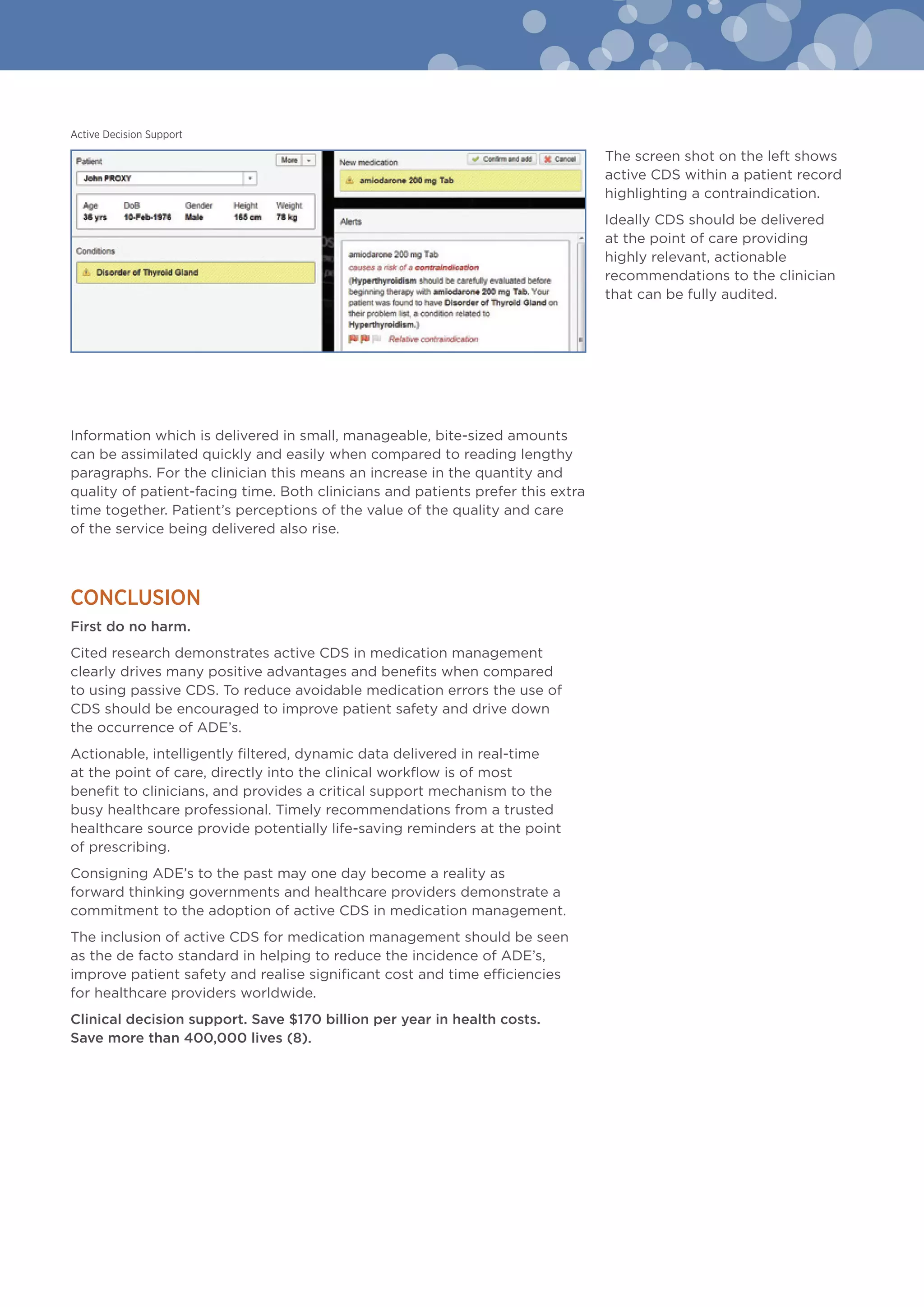 Information which is delivered in small, manageable, bite-sized amounts
can be assimilated quickly and easily when compared to reading lengthy
paragraphs. For the clinician this means an increase in the quantity and
quality of patient-facing time. Both clinicians and patients prefer this extra
time together. Patient’s perceptions of the value of the quality and care
of the service being delivered also rise.
Conclusion
First do no harm.
Cited research demonstrates active CDS in medication management
clearly drives many positive advantages and benefits when compared
to using passive CDS. To reduce avoidable medication errors the use of
CDS should be encouraged to improve patient safety and drive down
the occurrence of ADE’s.
Actionable, intelligently filtered, dynamic data delivered in real-time
at the point of care, directly into the clinical workflow is of most
benefit to clinicians, and provides a critical support mechanism to the
busy healthcare professional. Timely recommendations from a trusted
healthcare source provide potentially life-saving reminders at the point
of prescribing.
Consigning ADE’s to the past may one day become a reality as
forward thinking governments and healthcare providers demonstrate a
commitment to the adoption of active CDS in medication management.
The inclusion of active CDS for medication management should be seen
as the de facto standard in helping to reduce the incidence of ADE’s,
improve patient safety and realise significant cost and time efficiencies
for healthcare providers worldwide.
Clinical decision support. Save $170 billion per year in health costs.
Save more than 400,000 lives (8).
Active Decision Support
The screen shot on the left shows
active CDS within a patient record
highlighting a contraindication.
Ideally CDS should be delivered
at the point of care providing
highly relevant, actionable
recommendations to the clinician
that can be fully audited.
 