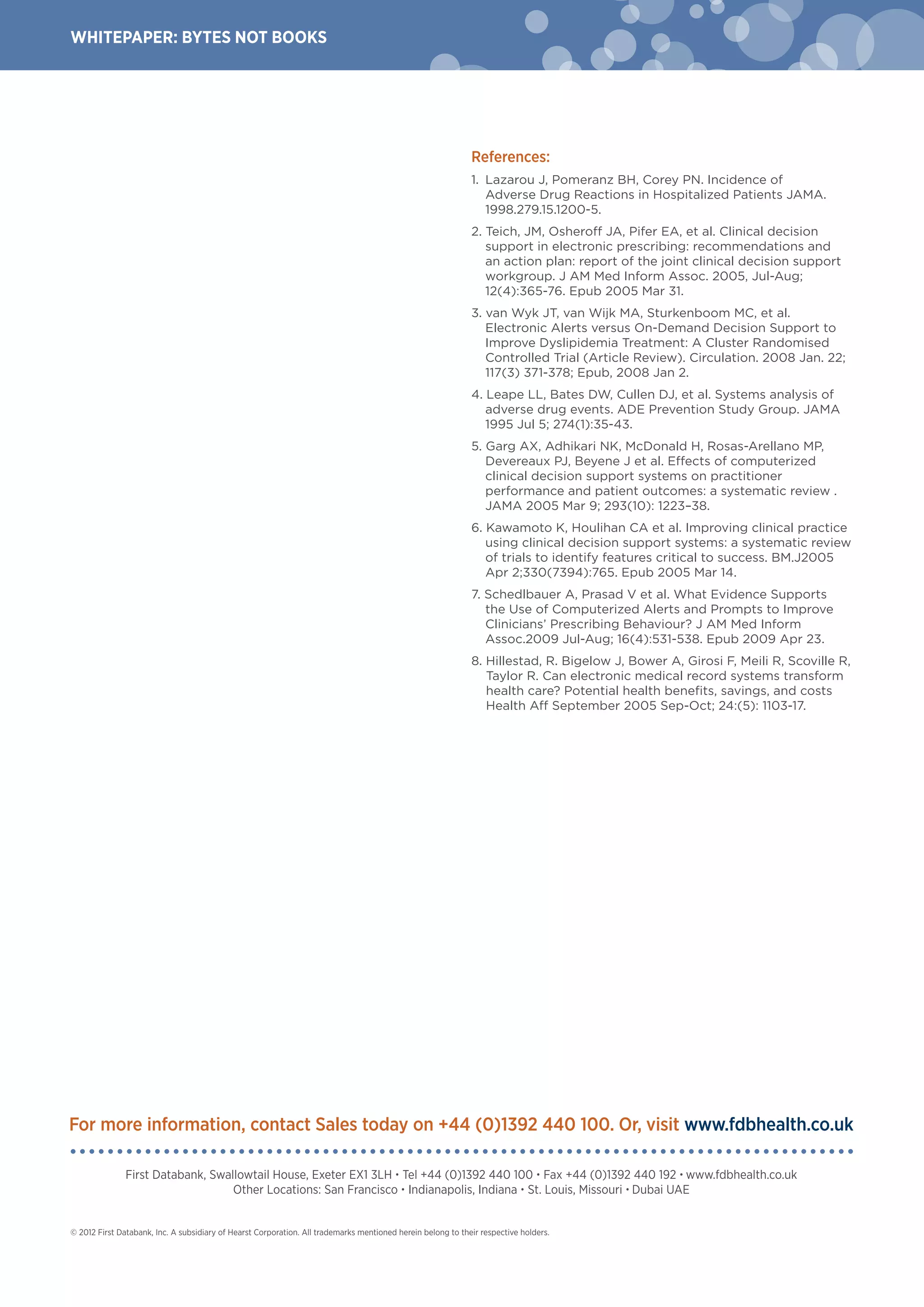 WHITEPAPER: BYTEs NOT BOOKS
© 2012 First Databank, Inc. A subsidiary of Hearst Corporation. All trademarks mentioned herein belong to their respective holders.
First Databank, Swallowtail House, Exeter EX1 3LH • Tel +44 (0)1392 440 100 • Fax +44 (0)1392 440 192 • www.fdbhealth.co.uk
Other Locations: San Francisco • Indianapolis, Indiana • St. Louis, Missouri • Dubai UAE
For more information, contact Sales today on +44 (0)1392 440 100. Or, visit www.fdbhealth.co.uk
References:
1.	 Lazarou J, Pomeranz BH, Corey PN. Incidence of
Adverse Drug Reactions in Hospitalized Patients JAMA.
1998.279.15.1200-5.
2. Teich, JM, Osheroff JA, Pifer EA, et al. Clinical decision
support in electronic prescribing: recommendations and
an action plan: report of the joint clinical decision support
workgroup. J AM Med Inform Assoc. 2005, Jul-Aug;
12(4):365-76. Epub 2005 Mar 31.
3. van Wyk JT, van Wijk MA, Sturkenboom MC, et al.
Electronic Alerts versus On-Demand Decision Support to
Improve Dyslipidemia Treatment: A Cluster Randomised
Controlled Trial (Article Review). Circulation. 2008 Jan. 22;
117(3) 371-378; Epub, 2008 Jan 2.
4. Leape LL, Bates DW, Cullen DJ, et al. Systems analysis of
adverse drug events. ADE Prevention Study Group. JAMA
1995 Jul 5; 274(1):35-43.
5. Garg AX, Adhikari NK, McDonald H, Rosas-Arellano MP,
Devereaux PJ, Beyene J et al. Effects of computerized
clinical decision support systems on practitioner
performance and patient outcomes: a systematic review .
JAMA 2005 Mar 9; 293(10): 1223–38.
6. Kawamoto K, Houlihan CA et al. Improving clinical practice
using clinical decision support systems: a systematic review
of trials to identify features critical to success. BM.J2005
Apr 2;330(7394):765. Epub 2005 Mar 14.
7. Schedlbauer A, Prasad V et al. What Evidence Supports
the Use of Computerized Alerts and Prompts to Improve
Clinicians’ Prescribing Behaviour? J AM Med Inform
Assoc.2009 Jul-Aug; 16(4):531-538. Epub 2009 Apr 23.
8. Hillestad, R. Bigelow J, Bower A, Girosi F, Meili R, Scoville R,
Taylor R. Can electronic medical record systems transform
health care? Potential health benefits, savings, and costs
Health Aff September 2005 Sep-Oct; 24:(5): 1103-17.
 