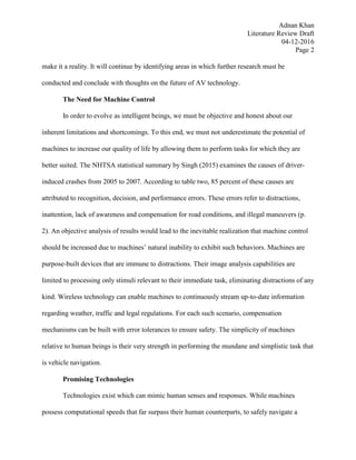 Adnan Khan
Literature Review Draft
04-12-2016
Page 2
make it a reality. It will continue by identifying areas in which further research must be
conducted and conclude with thoughts on the future of AV technology.
The Need for Machine Control
In order to evolve as intelligent beings, we must be objective and honest about our
inherent limitations and shortcomings. To this end, we must not underestimate the potential of
machines to increase our quality of life by allowing them to perform tasks for which they are
better suited. The NHTSA statistical summary by Singh (2015) examines the causes of driver-
induced crashes from 2005 to 2007. According to table two, 85 percent of these causes are
attributed to recognition, decision, and performance errors. These errors refer to distractions,
inattention, lack of awareness and compensation for road conditions, and illegal maneuvers (p.
2). An objective analysis of results would lead to the inevitable realization that machine control
should be increased due to machines’ natural inability to exhibit such behaviors. Machines are
purpose-built devices that are immune to distractions. Their image analysis capabilities are
limited to processing only stimuli relevant to their immediate task, eliminating distractions of any
kind. Wireless technology can enable machines to continuously stream up-to-date information
regarding weather, traffic and legal regulations. For each such scenario, compensation
mechanisms can be built with error tolerances to ensure safety. The simplicity of machines
relative to human beings is their very strength in performing the mundane and simplistic task that
is vehicle navigation.
Promising Technologies
Technologies exist which can mimic human senses and responses. While machines
possess computational speeds that far surpass their human counterparts, to safely navigate a
 