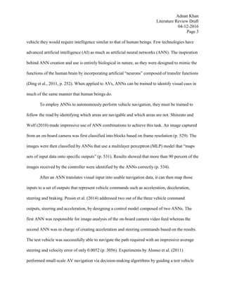 Adnan Khan
Literature Review Draft
04-12-2016
Page 3
vehicle they would require intelligence similar to that of human beings. Few technologies have
advanced artificial intelligence (AI) as much as artificial neural networks (ANN). The inspiration
behind ANN creation and use is entirely biological in nature, as they were designed to mimic the
functions of the human brain by incorporating artificial “neurons” composed of transfer functions
(Ding et al., 2011, p. 252). When applied to AVs, ANNs can be trained to identify visual cues in
much of the same manner that human beings do.
To employ ANNs to autonomously perform vehicle navigation, they must be trained to
follow the road by identifying which areas are navigable and which areas are not. Shinzato and
Wolf (2010) made impressive use of ANN combinations to achieve this task. An image captured
from an on-board camera was first classified into blocks based on frame resolution (p. 529). The
images were then classified by ANNs that use a multilayer perceptron (MLP) model that “maps
sets of input data onto specific outputs” (p. 531). Results showed that more than 90 percent of the
images received by the controller were identified by the ANNs correctly (p. 534).
After an ANN translates visual input into usable navigation data, it can then map those
inputs to a set of outputs that represent vehicle commands such as acceleration, deceleration,
steering and braking. Pessin et al. (2014) addressed two out of the three vehicle command
outputs, steering and acceleration, by designing a control model composed of two ANNs. The
first ANN was responsible for image-analysis of the on-board camera video feed whereas the
second ANN was in charge of creating acceleration and steering commands based on the results.
The test vehicle was successfully able to navigate the path required with an impressive average
steering and velocity error of only 0.0052 (p. 3056). Experiments by Alonso et al. (2011)
performed small-scale AV navigation via decision-making algorithms by guiding a test vehicle
 