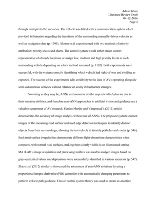Adnan Khan
Literature Review Draft
04-12-2016
Page 4
through multiple traffic scenarios. The vehicle was fitted with a communication system which
provided information regarding the intentions of the surrounding manually-driven vehicles as
well as navigation data (p. 1095). Alonso et al. experimented with two methods of priority
attribution: priority levels and charts. The control system would either create vectors
representative of obstacle locations or assign low, medium and high priority levels to each
surrounding vehicle depending on which method was used (p. 1102). Both experiments were
successful, with the system correctly identifying which vehicle had right-of-way and yielding as
expected. The success of the experiments adds credibility to the idea of AVs operating alongside
semi-autonomous vehicles without reliance on costly infrastructure changes.
Promising as they may be, ANNs are known to exhibit unpredictable behavior due to
their mutative abilities, and therefore non-ANN approaches to artificial vision and guidance are a
valuable component of AV research. Sundra Murthy and Varaprasad’s (2013) article
demonstrates the accuracy of image analysis without use of ANNs. The proposed system scanned
images of the oncoming road surface and used edge detection techniques to identify distinct
objects from their surroundings, allowing the test vehicle to identify potholes and cracks (p. 546).
Such road surface irregularities demonstrate different light-absorption characteristics when
compared with normal road surfaces, making them clearly visible in an illuminated setting.
MATLAB’s image acquisition and processing toolbox was used to analyze images based on
grey-scale pixel values and depressions were successfully identified in various scenarios (p. 547).
Zhao et al. (2012) similarly showcased the robustness of non-ANN solutions by using a
proportional integral derivative (PID) controller with automatically changing parameters to
perform vehicle path guidance. Classic control system theory was used to create an adaptive
 