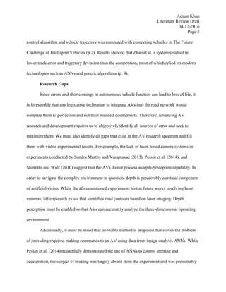 Adnan Khan
Literature Review Draft
04-12-2016
Page 5
control algorithm and vehicle trajectory was compared with competing vehicles in The Future
Challenge of Intelligent Vehicles (p.2). Results showed that Zhao et al.’s system resulted in
lower track error and trajectory deviation than the competition, most of which relied on modern
technologies such as ANNs and genetic algorithms (p. 9).
Research Gaps
Since errors and shortcomings in autonomous vehicle function can lead to loss of life, it
is foreseeable that any legislative inclination to integrate AVs into the road network would
compare them to perfection and not their manned counterparts. Therefore, advancing AV
research and development requires us to objectively identify all sources of error and seek to
minimize them. We must also identify all gaps that exist in the AV research spectrum and fill
them with viable experimental results. For example, the lack of laser-based camera systems in
experiments conducted by Sundra Murthy and Varaprasad (2013), Pessin et al. (2014), and
Shinzato and Wolf (2010) suggest that the AVs do not possess a depth-perception capability. In
order to navigate the complex environment in question, depth is perceivably a critical component
of artificial vision. While the aforementioned experiments hint at future works involving laser
cameras, little research exists that identifies road contours based on laser imaging. Depth
perception must be enabled so that AVs can accurately analyze the three-dimensional operating
environment.
Additionally, it must be noted that no viable method is proposed that solves the problem
of providing required braking commands to an AV using data from image-analysis ANNs. While
Pessin et al. (2014) masterfully demonstrated the use of ANNs to control steering and
acceleration, the subject of braking was largely absent from the experiment and was presumably
 