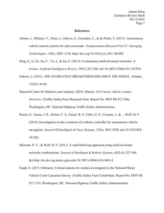 Adnan Khan
Literature Review Draft
04-12-2016
Page 7
References
Alonso, J., Milanés, V., Pérez, J., Onieva, E., González, C., & de Pedro, T. (2011). Autonomous
vehicle control systems for safe crossroads. Transportation Research Part C: Emerging
Technologies, 19(6), 1095–1110. http://doi.org/10.1016/j.trc.2011.06.002
Ding, S., Li, H., Su, C., Yu, J., & Jin, F. (2013). Evolutionary artificial neural networks: A
review. Artificial Intelligence Review, 39(3), 251-260. doi:10.1007/s10462-011-9270-6
Fallows, J. (2013). THE 50 GREATEST BREAKTHROUGHS SINCE THE WHEEL. Atlantic,
312(4), 56-68.
National Center for Statistics and Analysis. (2016, March). 2014 motor vehicle crashes:
Overview. (Traffic Safety Facts Research Note. Report No. DOT HS 812 246).
Washington, DC: National Highway Traffic Safety Administration.
Pessin, G., Souza, J. R., Osório, F. S., Faiçal, B. S., Filho, G. P., Ueyama, J., & ... Wolf, D. F.
(2014). Investigation on the evolution of a robotic controller for autonomous vehicle
navigation. Journal Of Intelligent & Fuzzy Systems, 27(6), 3047-3058. doi:10.3233/IFS-
141262
Shinzato, P. Y., & Wolf, D. F. (2011). A road following approach using artificial neural
networks combinations. Journal of Intelligent & Robotic Systems, 62(3-4), 527-546.
doi:http://dx.doi.org.mutex.gmu.edu/10.1007/s10846-010-9463-2
Singh, S. (2015, February). Critical reasons for crashes investigated in the National Motor
Vehicle Crash Causation Survey. (Traffic Safety Facts Crash•Stats. Report No. DOT HS
812 115). Washington, DC: National Highway Traffic Safety Administration.
 